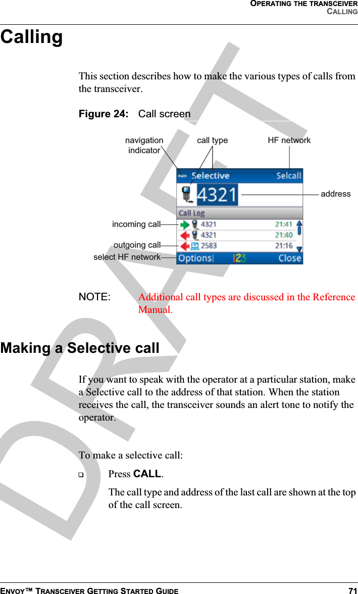 OPERATING THE TRANSCEIVERCALLINGENVOY™ TRANSCEIVER GETTING STARTED GUIDE 71CallingThis section describes how to make the various types of calls from the transceiver.Figure 24: Call screenNOTE: Additional call types are discussed in the Reference Manual.Making a Selective callIf you want to speak with the operator at a particular station, make a Selective call to the address of that station. When the station receives the call, the transceiver sounds an alert tone to notify the operator.To make a selective call:Press CALL.The call type and address of the last call are shown at the top of the call screen.incoming calloutgoing callnavigationindicatorcall type HF networkaddressselect HF network
