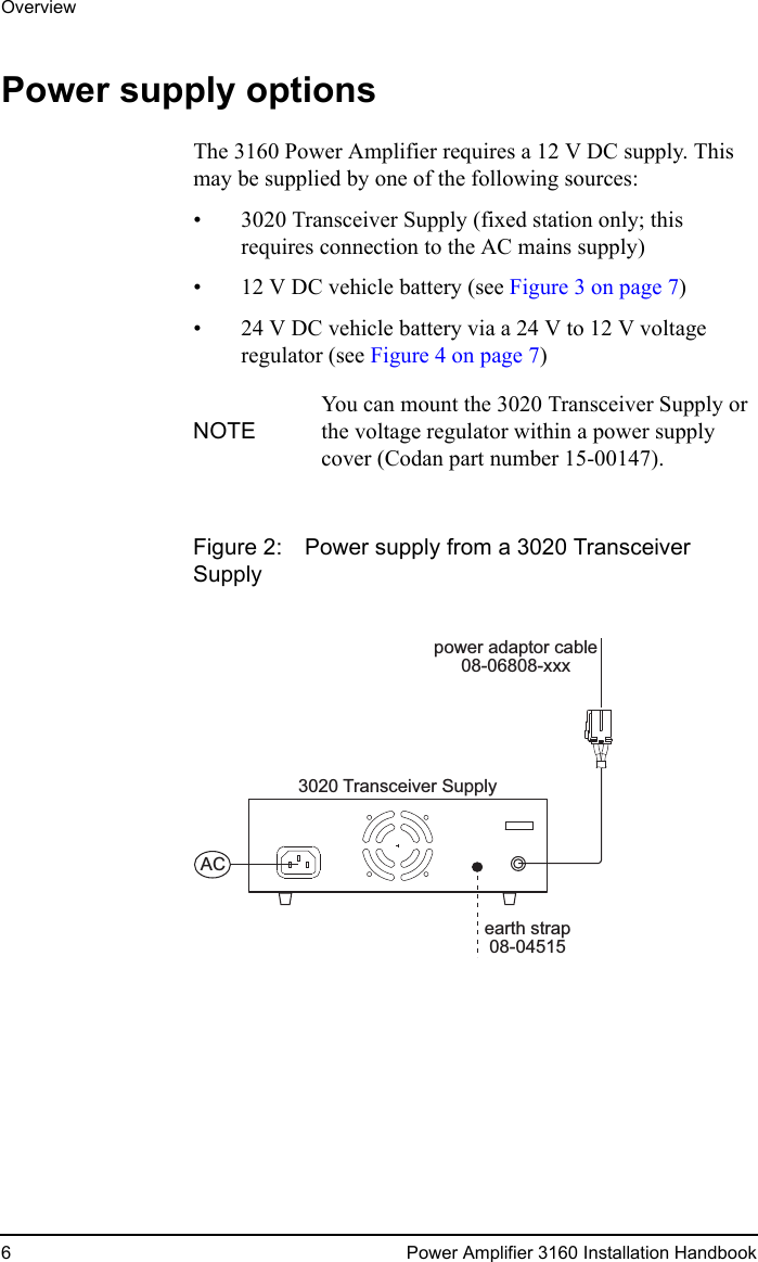 Overview6 Power Amplifier 3160 Installation HandbookPower supply optionsThe 3160 Power Amplifier requires a 12 V DC supply. This may be supplied by one of the following sources:• 3020 Transceiver Supply (fixed station only; this requires connection to the AC mains supply)• 12 V DC vehicle battery (see Figure 3 on page 7)• 24 V DC vehicle battery via a 24 V to 12 V voltage regulator (see Figure 4 on page 7)Figure 2: Power supply from a 3020 Transceiver SupplyNOTEYou can mount the 3020 Transceiver Supply or the voltage regulator within a power supply cover (Codan part number 15-00147).earth strap08-045153020 Transceiver SupplyACpower adaptor cable08-06808-xxx