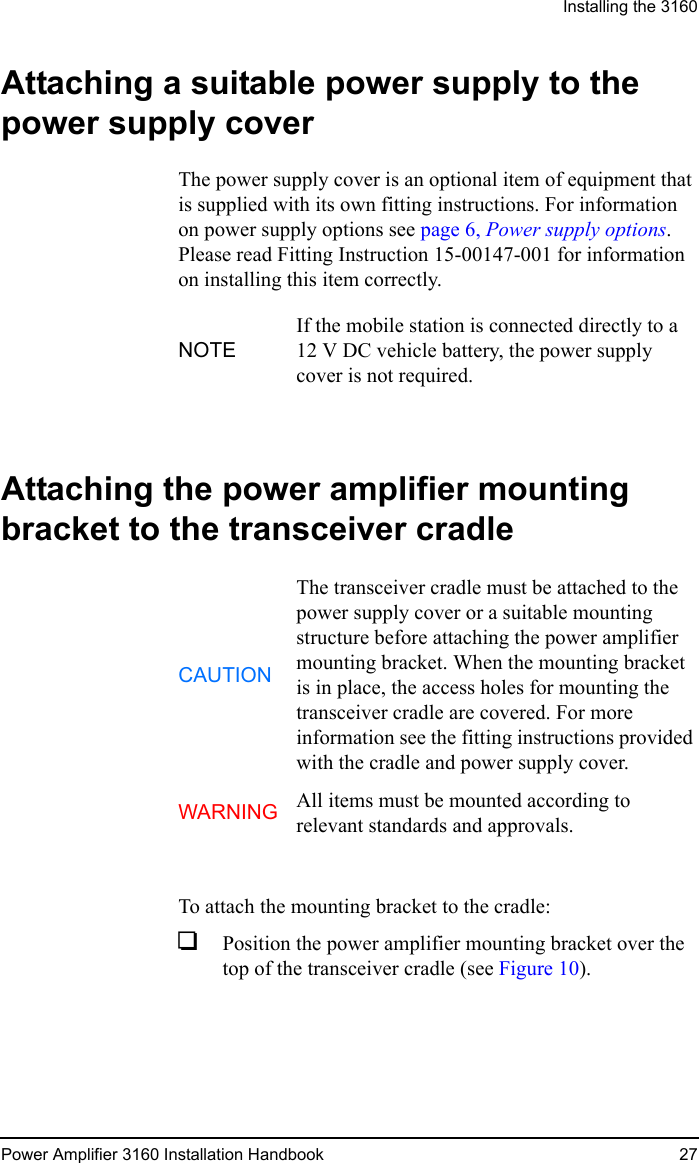 Installing the 3160Power Amplifier 3160 Installation Handbook 27Attaching a suitable power supply to the power supply coverThe power supply cover is an optional item of equipment that is supplied with its own fitting instructions. For information on power supply options see page 6, Power supply options. Please read Fitting Instruction 15-00147-001 for information on installing this item correctly.Attaching the power amplifier mounting bracket to the transceiver cradleTo attach the mounting bracket to the cradle:1Position the power amplifier mounting bracket over the top of the transceiver cradle (see Figure 10).NOTEIf the mobile station is connected directly to a 12 V DC vehicle battery, the power supply cover is not required.CAUTIONThe transceiver cradle must be attached to the power supply cover or a suitable mounting structure before attaching the power amplifier mounting bracket. When the mounting bracket is in place, the access holes for mounting the transceiver cradle are covered. For more information see the fitting instructions provided with the cradle and power supply cover.WARNING All items must be mounted according to relevant standards and approvals.