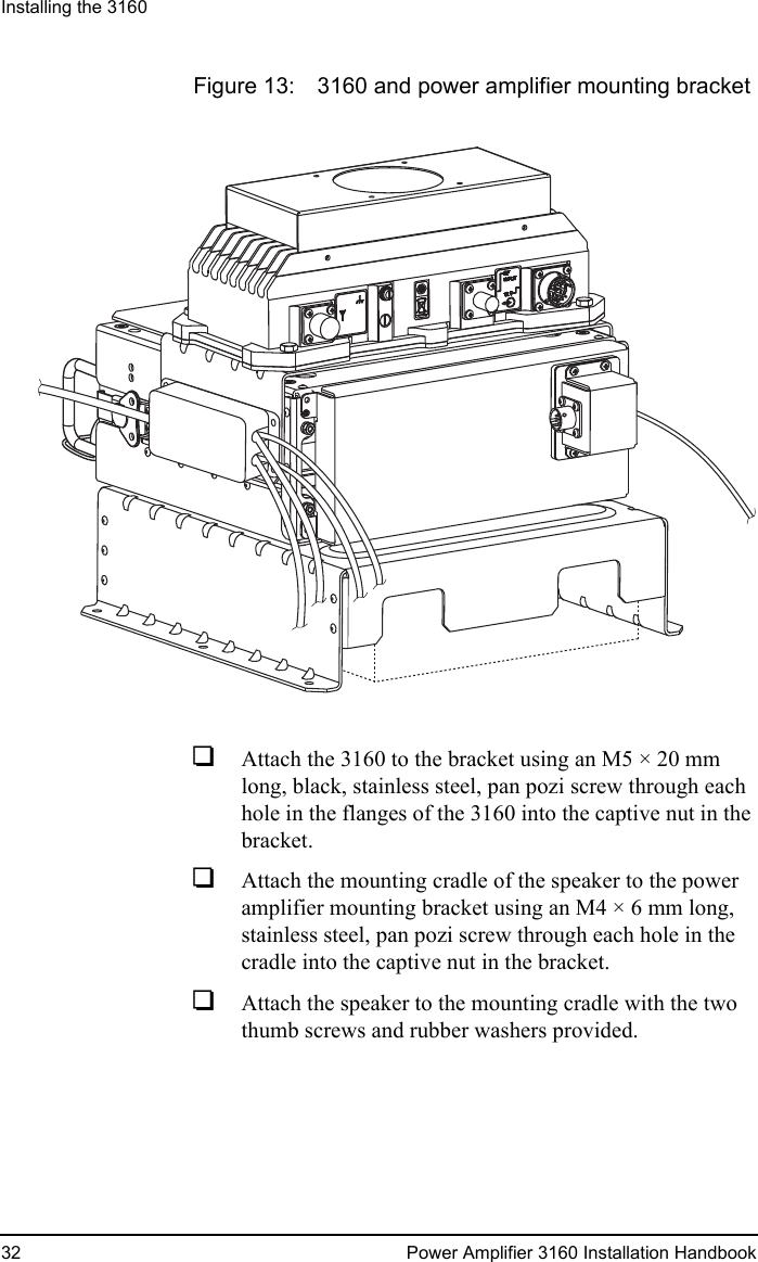 Installing the 316032 Power Amplifier 3160 Installation HandbookFigure 13: 3160 and power amplifier mounting bracket1Attach the 3160 to the bracket using an M5 × 20 mm long, black, stainless steel, pan pozi screw through each hole in the flanges of the 3160 into the captive nut in the bracket.1Attach the mounting cradle of the speaker to the power amplifier mounting bracket using an M4 × 6 mm long, stainless steel, pan pozi screw through each hole in the cradle into the captive nut in the bracket.1Attach the speaker to the mounting cradle with the two thumb screws and rubber washers provided.