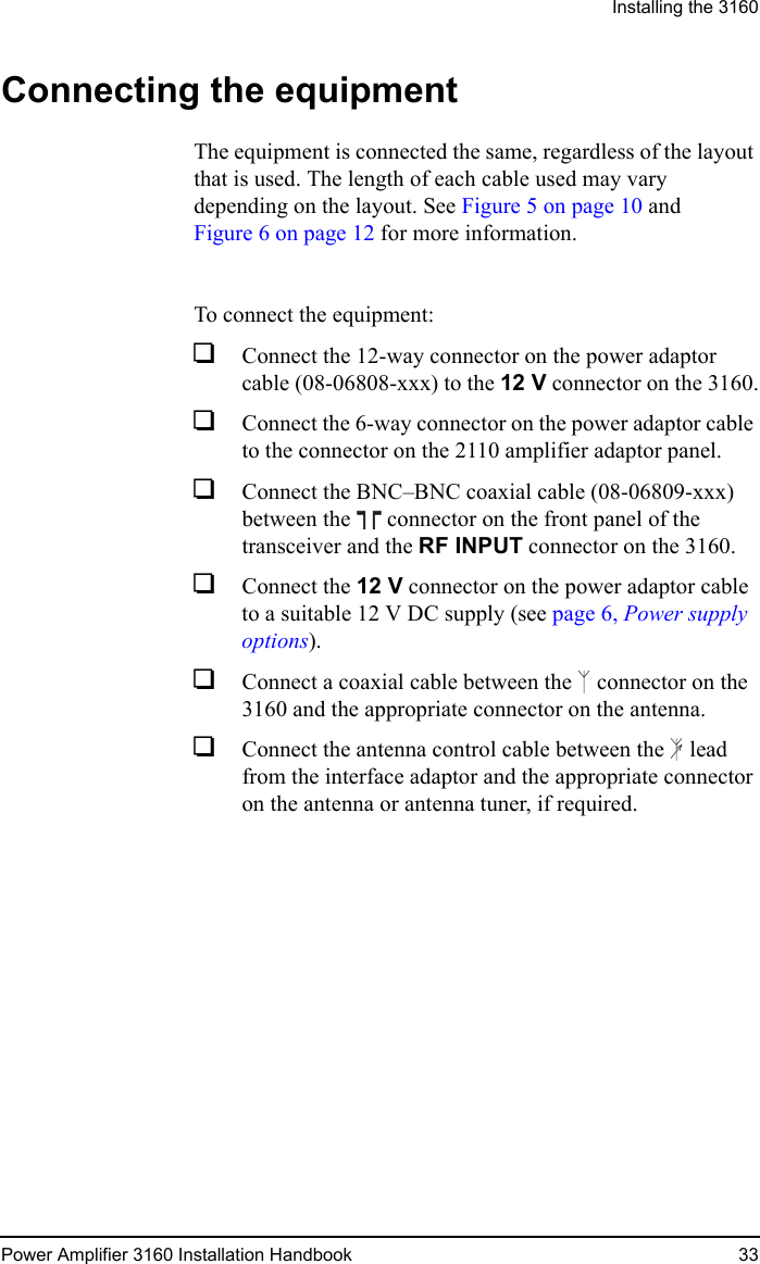 Installing the 3160Power Amplifier 3160 Installation Handbook 33Connecting the equipmentThe equipment is connected the same, regardless of the layout that is used. The length of each cable used may vary depending on the layout. See Figure 5 on page 10 and Figure 6 on page 12 for more information.To connect the equipment:1Connect the 12-way connector on the power adaptor cable (08-06808-xxx) to the 12 V connector on the 3160.1Connect the 6-way connector on the power adaptor cable to the connector on the 2110 amplifier adaptor panel.1Connect the BNC–BNC coaxial cable (08-06809-xxx) between the  connector on the front panel of the transceiver and the RF INPUT connector on the 3160.1Connect the 12 V connector on the power adaptor cable to a suitable 12 V DC supply (see page 6, Power supply options).1Connect a coaxial cable between the  connector on the 3160 and the appropriate connector on the antenna.1Connect the antenna control cable between the  lead from the interface adaptor and the appropriate connector on the antenna or antenna tuner, if required.