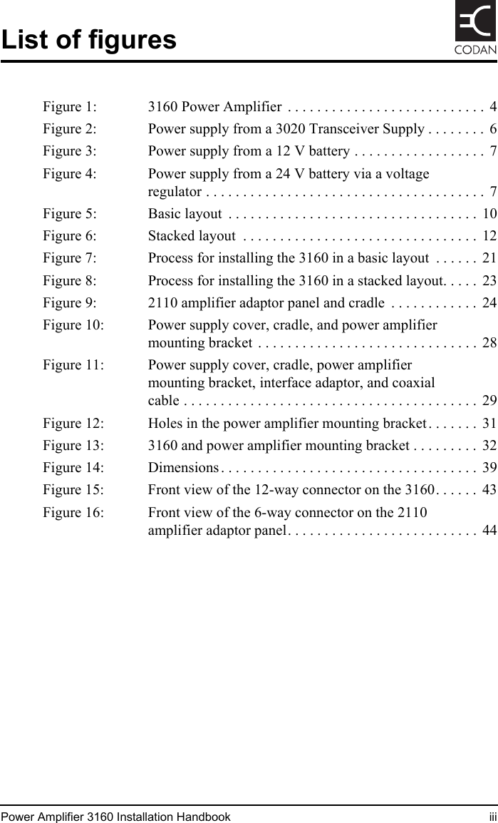 Power Amplifier 3160 Installation Handbook iiiList of figuresFigure 1: 3160 Power Amplifier  . . . . . . . . . . . . . . . . . . . . . . . . . . .  4Figure 2: Power supply from a 3020 Transceiver Supply . . . . . . . .  6Figure 3: Power supply from a 12 V battery . . . . . . . . . . . . . . . . . . 7Figure 4: Power supply from a 24 V battery via a voltage regulator . . . . . . . . . . . . . . . . . . . . . . . . . . . . . . . . . . . . . .  7Figure 5: Basic layout  . . . . . . . . . . . . . . . . . . . . . . . . . . . . . . . . . .  10Figure 6: Stacked layout  . . . . . . . . . . . . . . . . . . . . . . . . . . . . . . . .  12Figure 7: Process for installing the 3160 in a basic layout  . . . . . .  21Figure 8: Process for installing the 3160 in a stacked layout. . . . .  23Figure 9: 2110 amplifier adaptor panel and cradle  . . . . . . . . . . . .  24Figure 10: Power supply cover, cradle, and power amplifier mounting bracket  . . . . . . . . . . . . . . . . . . . . . . . . . . . . . .  28Figure 11: Power supply cover, cradle, power amplifier mounting bracket, interface adaptor, and coaxial cable . . . . . . . . . . . . . . . . . . . . . . . . . . . . . . . . . . . . . . . .  29Figure 12: Holes in the power amplifier mounting bracket . . . . . . .  31Figure 13: 3160 and power amplifier mounting bracket . . . . . . . . .  32Figure 14: Dimensions . . . . . . . . . . . . . . . . . . . . . . . . . . . . . . . . . . .  39Figure 15: Front view of the 12-way connector on the 3160. . . . . .  43Figure 16: Front view of the 6-way connector on the 2110 amplifier adaptor panel. . . . . . . . . . . . . . . . . . . . . . . . . .  44