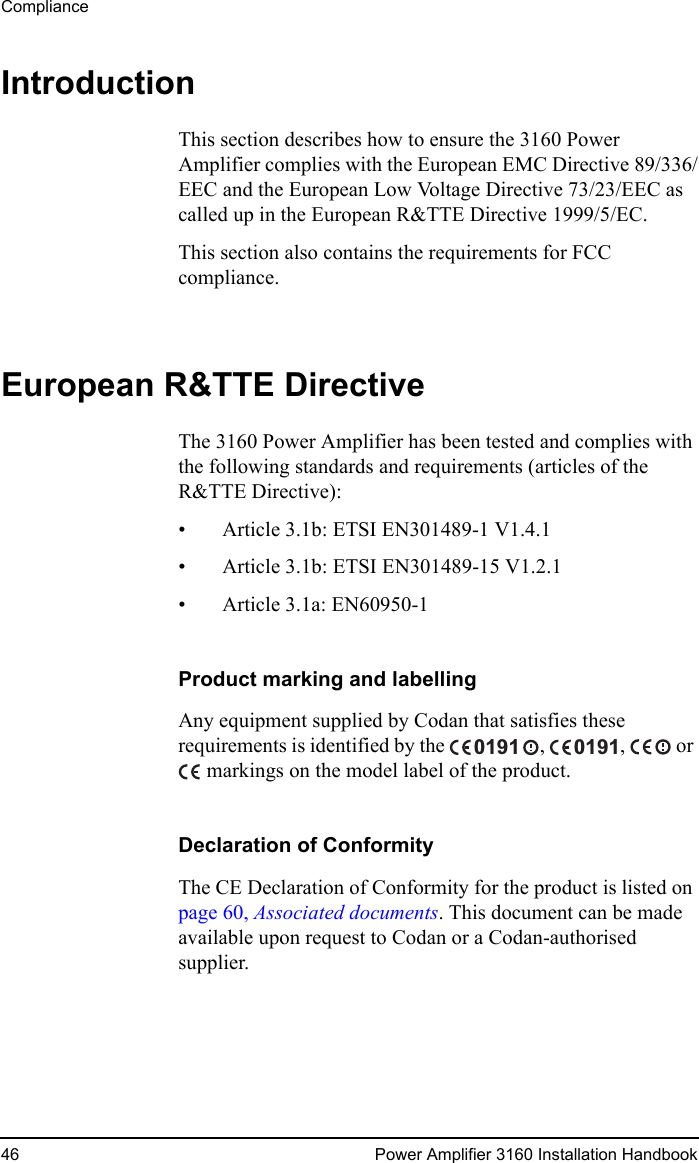Compliance46 Power Amplifier 3160 Installation HandbookIntroductionThis section describes how to ensure the 3160 Power Amplifier complies with the European EMC Directive 89/336/EEC and the European Low Voltage Directive 73/23/EEC as called up in the European R&amp;TTE Directive 1999/5/EC.This section also contains the requirements for FCC compliance.European R&amp;TTE DirectiveThe 3160 Power Amplifier has been tested and complies with the following standards and requirements (articles of the R&amp;TTE Directive):• Article 3.1b: ETSI EN301489-1 V1.4.1• Article 3.1b: ETSI EN301489-15 V1.2.1• Article 3.1a: EN60950-1Product marking and labellingAny equipment supplied by Codan that satisfies these requirements is identified by the  ,  ,   or  markings on the model label of the product.Declaration of ConformityThe CE Declaration of Conformity for the product is listed on page 60, Associated documents. This document can be made available upon request to Codan or a Codan-authorised supplier.01910191