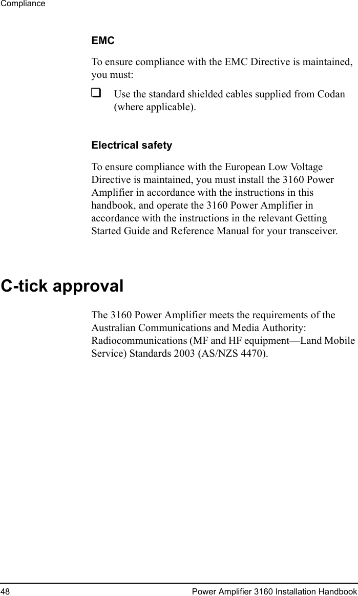 Compliance48 Power Amplifier 3160 Installation HandbookEMCTo ensure compliance with the EMC Directive is maintained, you must:1Use the standard shielded cables supplied from Codan (where applicable).Electrical safetyTo ensure compliance with the European Low Voltage Directive is maintained, you must install the 3160 Power Amplifier in accordance with the instructions in this handbook, and operate the 3160 Power Amplifier in accordance with the instructions in the relevant Getting Started Guide and Reference Manual for your transceiver.C-tick approvalThe 3160 Power Amplifier meets the requirements of the Australian Communications and Media Authority: Radiocommunications (MF and HF equipment—Land Mobile Service) Standards 2003 (AS/NZS 4470).