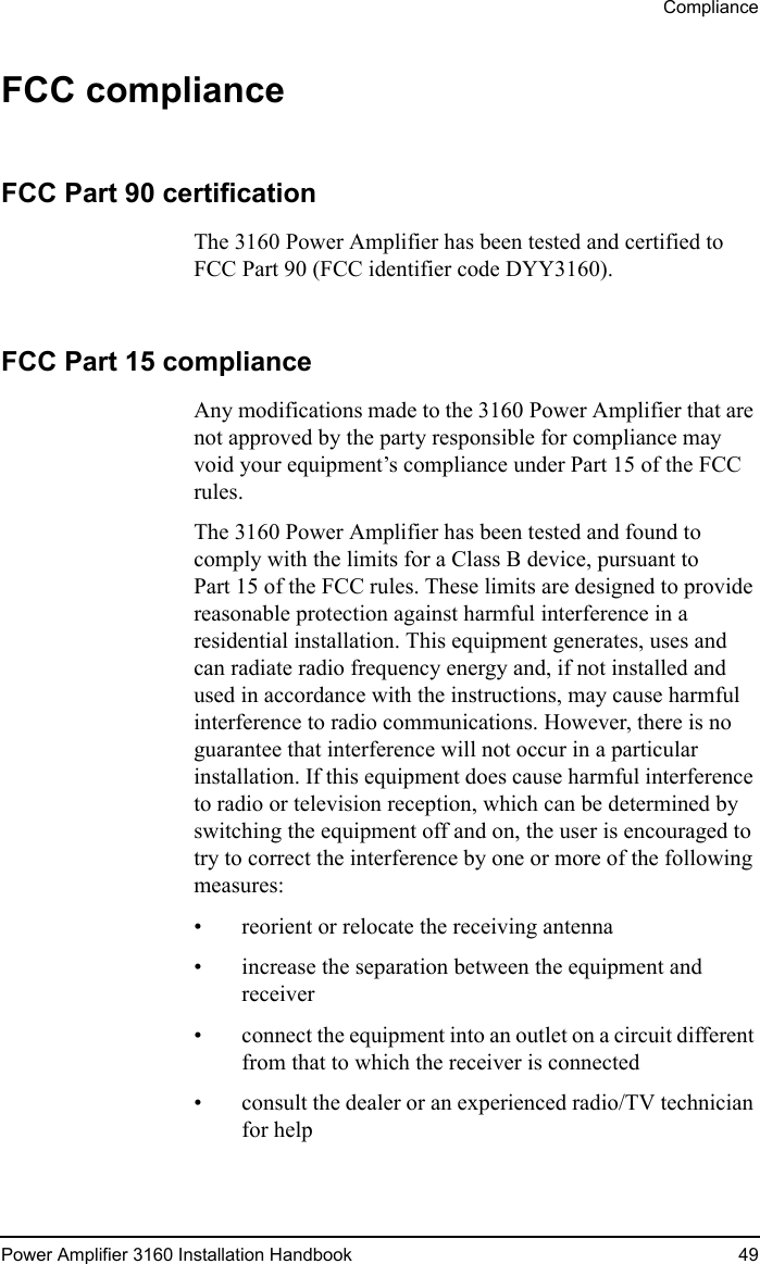 CompliancePower Amplifier 3160 Installation Handbook 49FCC complianceFCC Part 90 certificationThe 3160 Power Amplifier has been tested and certified to FCC Part 90 (FCC identifier code DYY3160).FCC Part 15 complianceAny modifications made to the 3160 Power Amplifier that are not approved by the party responsible for compliance may void your equipment’s compliance under Part 15 of the FCC rules.The 3160 Power Amplifier has been tested and found to comply with the limits for a Class B device, pursuant to Part 15 of the FCC rules. These limits are designed to provide reasonable protection against harmful interference in a residential installation. This equipment generates, uses and can radiate radio frequency energy and, if not installed and used in accordance with the instructions, may cause harmful interference to radio communications. However, there is no guarantee that interference will not occur in a particular installation. If this equipment does cause harmful interference to radio or television reception, which can be determined by switching the equipment off and on, the user is encouraged to try to correct the interference by one or more of the following measures: • reorient or relocate the receiving antenna• increase the separation between the equipment and receiver• connect the equipment into an outlet on a circuit different from that to which the receiver is connected• consult the dealer or an experienced radio/TV technician for help