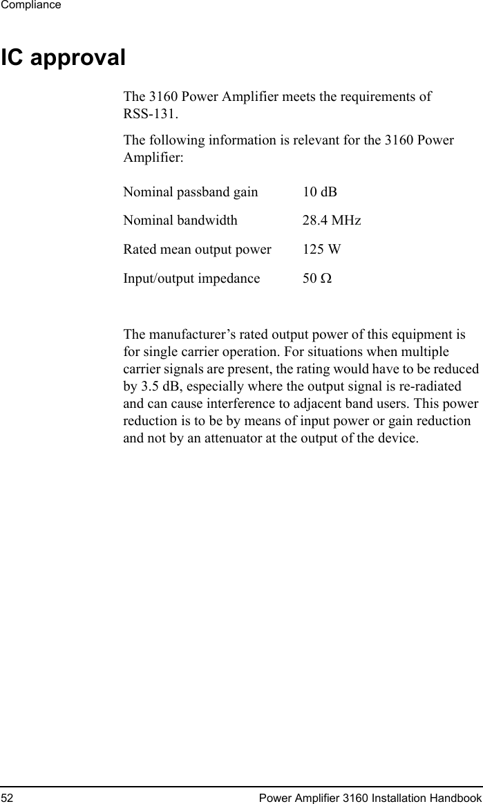 Compliance52 Power Amplifier 3160 Installation HandbookIC approvalThe 3160 Power Amplifier meets the requirements of RSS-131.The following information is relevant for the 3160 Power Amplifier:The manufacturer’s rated output power of this equipment is for single carrier operation. For situations when multiple carrier signals are present, the rating would have to be reduced by 3.5 dB, especially where the output signal is re-radiated and can cause interference to adjacent band users. This power reduction is to be by means of input power or gain reduction and not by an attenuator at the output of the device.Nominal passband gain 10 dBNominal bandwidth 28.4 MHzRated mean output power 125 WInput/output impedance 50 Ω 