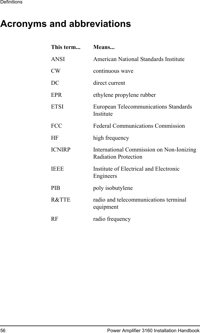 Definitions56 Power Amplifier 3160 Installation HandbookAcronyms and abbreviationsThis term... Means...ANSI American National Standards InstituteCW continuous waveDC direct currentEPR ethylene propylene rubberETSI European Telecommunications Standards InstituteFCC Federal Communications CommissionHF high frequencyICNIRP International Commission on Non-Ionizing Radiation ProtectionIEEE Institute of Electrical and Electronic EngineersPIB poly isobutyleneR&amp;TTE radio and telecommunications terminal equipmentRF radio frequency