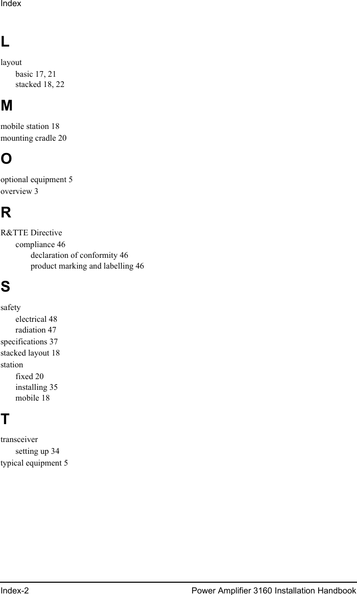 IndexIndex-2 Power Amplifier 3160 Installation HandbookLlayoutbasic 17, 21stacked 18, 22Mmobile station 18mounting cradle 20Ooptional equipment 5overview 3RR&amp;TTE Directivecompliance 46declaration of conformity 46product marking and labelling 46Ssafetyelectrical 48radiation 47specifications 37stacked layout 18stationfixed 20installing 35mobile 18Ttransceiversetting up 34typical equipment 5