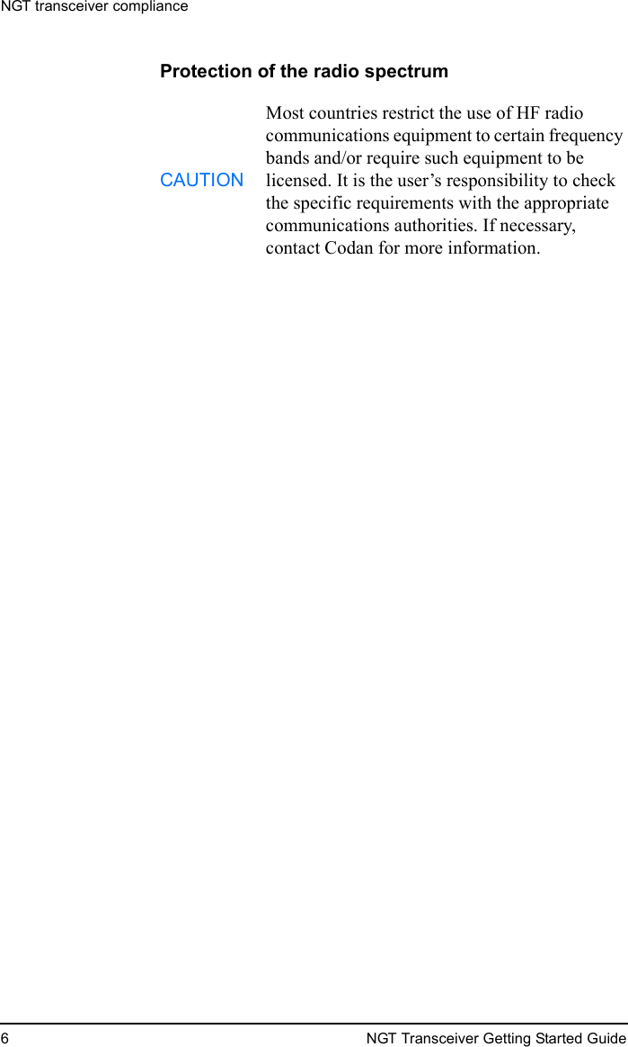 NGT transceiver compliance6 NGT Transceiver Getting Started GuideProtection of the radio spectrumCAUTIONMost countries restrict the use of HF radio communications equipment to certain frequency bands and/or require such equipment to be licensed. It is the user’s responsibility to check the specific requirements with the appropriate communications authorities. If necessary, contact Codan for more information.