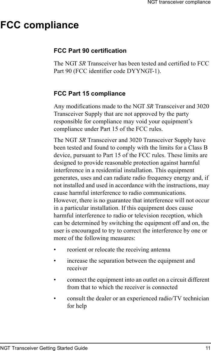 NGT transceiver complianceNGT Transceiver Getting Started Guide 11FCC complianceFCC Part 90 certificationThe NGT SR Transceiver has been tested and certified to FCC Part 90 (FCC identifier code DYYNGT-1).FCC Part 15 complianceAny modifications made to the NGT SR Transceiver and 3020 Transceiver Supply that are not approved by the party responsible for compliance may void your equipment’s compliance under Part 15 of the FCC rules.The NGT SR Transceiver and 3020 Transceiver Supply have been tested and found to comply with the limits for a Class B device, pursuant to Part 15 of the FCC rules. These limits are designed to provide reasonable protection against harmful interference in a residential installation. This equipment generates, uses and can radiate radio frequency energy and, if not installed and used in accordance with the instructions, may cause harmful interference to radio communications. However, there is no guarantee that interference will not occur in a particular installation. If this equipment does cause harmful interference to radio or television reception, which can be determined by switching the equipment off and on, the user is encouraged to try to correct the interference by one or more of the following measures: • reorient or relocate the receiving antenna• increase the separation between the equipment and receiver• connect the equipment into an outlet on a circuit different from that to which the receiver is connected• consult the dealer or an experienced radio/TV technician for help