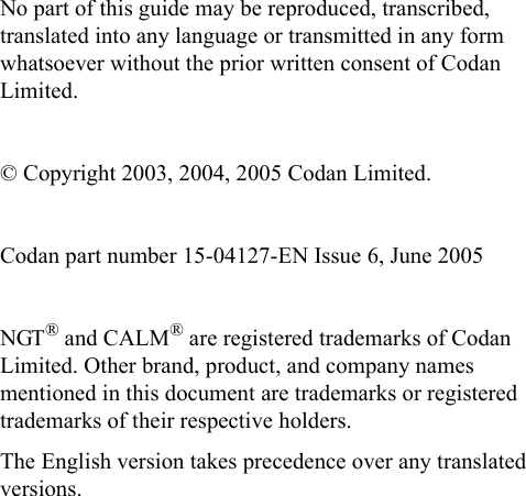 No part of this guide may be reproduced, transcribed, translated into any language or transmitted in any form whatsoever without the prior written consent of Codan Limited.© Copyright 2003, 2004, 2005 Codan Limited.Codan part number 15-04127-EN Issue 6, June 2005NGT® and CALM® are registered trademarks of Codan Limited. Other brand, product, and company names mentioned in this document are trademarks or registered trademarks of their respective holders.The English version takes precedence over any translated versions.