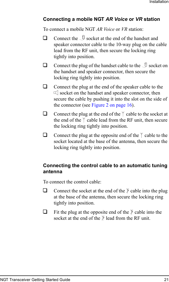 InstallationNGT Transceiver Getting Started Guide 21Connecting a mobile NGT AR Voice or VR stationTo connect a mobile NGT AR Voice or VR station:1Connect the  socket at the end of the handset and speaker connector cable to the 10-way plug on the cable lead from the RF unit, then secure the locking ring tightly into position.1Connect the plug of the handset cable to the  socket on the handset and speaker connector, then secure the locking ring tightly into position.1Connect the plug at the end of the speaker cable to the socket on the handset and speaker connector, then secure the cable by pushing it into the slot on the side of the connector (see Figure 2 on page 16).1Connect the plug at the end of the  cable to the socket at the end of the  cable lead from the RF unit, then secure the locking ring tightly into position.1Connect the plug at the opposite end of the  cable to the socket located at the base of the antenna, then secure the locking ring tightly into position.Connecting the control cable to an automatic tuning antennaTo connect the control cable:1Connect the socket at the end of the  cable into the plug at the base of the antenna, then secure the locking ring tightly into position.1Fit the plug at the opposite end of the  cable into the socket at the end of the  lead from the RF unit.