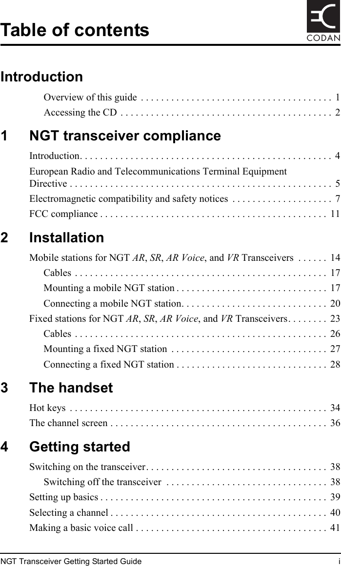 NGT Transceiver Getting Started Guide iCODANTable of contentsIntroductionOverview of this guide  . . . . . . . . . . . . . . . . . . . . . . . . . . . . . . . . . . . . . .  1Accessing the CD . . . . . . . . . . . . . . . . . . . . . . . . . . . . . . . . . . . . . . . . . .  21 NGT transceiver complianceIntroduction. . . . . . . . . . . . . . . . . . . . . . . . . . . . . . . . . . . . . . . . . . . . . . . . . . 4European Radio and Telecommunications Terminal Equipment Directive . . . . . . . . . . . . . . . . . . . . . . . . . . . . . . . . . . . . . . . . . . . . . . . . . . . .  5Electromagnetic compatibility and safety notices  . . . . . . . . . . . . . . . . . . . .  7FCC compliance . . . . . . . . . . . . . . . . . . . . . . . . . . . . . . . . . . . . . . . . . . . . .  112 InstallationMobile stations for NGT AR, SR, AR Voice, and VR Transceivers  . . . . . .  14Cables . . . . . . . . . . . . . . . . . . . . . . . . . . . . . . . . . . . . . . . . . . . . . . . . . .  17Mounting a mobile NGT station . . . . . . . . . . . . . . . . . . . . . . . . . . . . . .  17Connecting a mobile NGT station. . . . . . . . . . . . . . . . . . . . . . . . . . . . .  20Fixed stations for NGT AR, SR, AR Voice, and VR Transceivers. . . . . . . .  23Cables . . . . . . . . . . . . . . . . . . . . . . . . . . . . . . . . . . . . . . . . . . . . . . . . . .  26Mounting a fixed NGT station  . . . . . . . . . . . . . . . . . . . . . . . . . . . . . . .  27Connecting a fixed NGT station . . . . . . . . . . . . . . . . . . . . . . . . . . . . . .  283 The handsetHot keys  . . . . . . . . . . . . . . . . . . . . . . . . . . . . . . . . . . . . . . . . . . . . . . . . . . .  34The channel screen . . . . . . . . . . . . . . . . . . . . . . . . . . . . . . . . . . . . . . . . . . .  364 Getting startedSwitching on the transceiver. . . . . . . . . . . . . . . . . . . . . . . . . . . . . . . . . . . .  38Switching off the transceiver  . . . . . . . . . . . . . . . . . . . . . . . . . . . . . . . .  38Setting up basics . . . . . . . . . . . . . . . . . . . . . . . . . . . . . . . . . . . . . . . . . . . . .  39Selecting a channel . . . . . . . . . . . . . . . . . . . . . . . . . . . . . . . . . . . . . . . . . . .  40Making a basic voice call . . . . . . . . . . . . . . . . . . . . . . . . . . . . . . . . . . . . . .  41