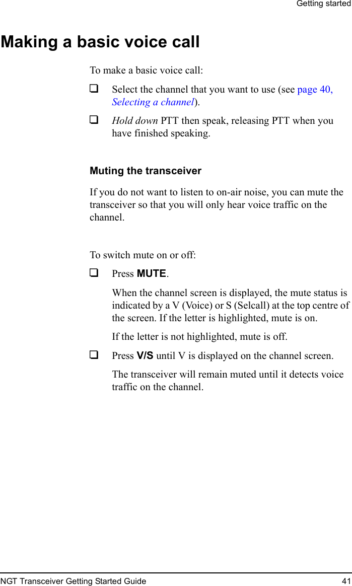 Getting startedNGT Transceiver Getting Started Guide 41Making a basic voice callTo make a basic voice call:1Select the channel that you want to use (see page 40, Selecting a channel).1Hold down PTT then speak, releasing PTT when you have finished speaking.Muting the transceiverIf you do not want to listen to on-air noise, you can mute the transceiver so that you will only hear voice traffic on the channel.To switch mute on or off:1Press MUTE.When the channel screen is displayed, the mute status is indicated by a V (Voice) or S (Selcall) at the top centre of the screen. If the letter is highlighted, mute is on.If the letter is not highlighted, mute is off.1Press V/S until V is displayed on the channel screen.The transceiver will remain muted until it detects voice traffic on the channel.