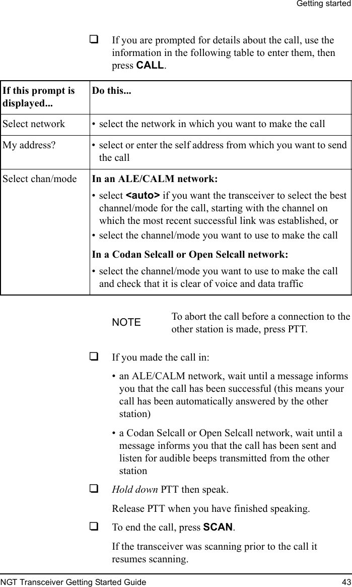 Getting startedNGT Transceiver Getting Started Guide 431If you are prompted for details about the call, use the information in the following table to enter them, then press CALL.1If you made the call in:• an ALE/CALM network, wait until a message informs you that the call has been successful (this means your call has been automatically answered by the other station)• a Codan Selcall or Open Selcall network, wait until a message informs you that the call has been sent and listen for audible beeps transmitted from the other station1Hold down PTT then speak.Release PTT when you have finished speaking.1To end the call, press SCAN.If the transceiver was scanning prior to the call it resumes scanning.If this prompt is displayed...Do this...Select network • select the network in which you want to make the callMy address? • select or enter the self address from which you want to send the callSelect chan/mode In an ALE/CALM network: • select &lt;auto&gt; if you want the transceiver to select the best channel/mode for the call, starting with the channel on which the most recent successful link was established, or• select the channel/mode you want to use to make the callIn a Codan Selcall or Open Selcall network: • select the channel/mode you want to use to make the call and check that it is clear of voice and data trafficNOTE To abort the call before a connection to the other station is made, press PTT.
