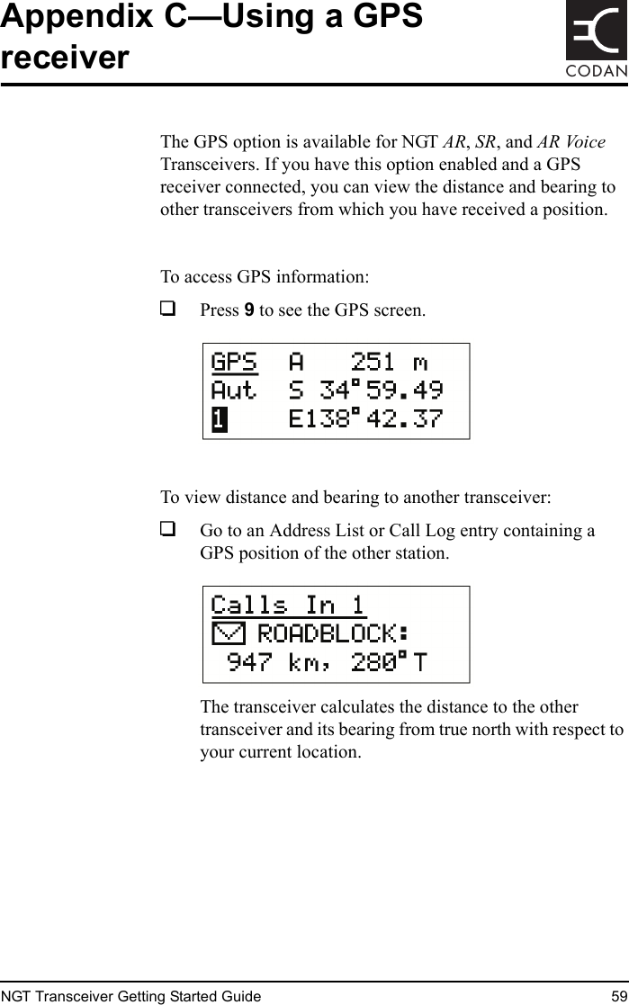 NGT Transceiver Getting Started Guide 59CODANAppendix C—Using a GPS receiverThe GPS option is available for NGT AR, SR, and AR Voice Transceivers. If you have this option enabled and a GPS receiver connected, you can view the distance and bearing to other transceivers from which you have received a position.To access GPS information:1Press 9 to see the GPS screen.To view distance and bearing to another transceiver:1Go to an Address List or Call Log entry containing a GPS position of the other station.The transceiver calculates the distance to the other transceiver and its bearing from true north with respect to your current location.