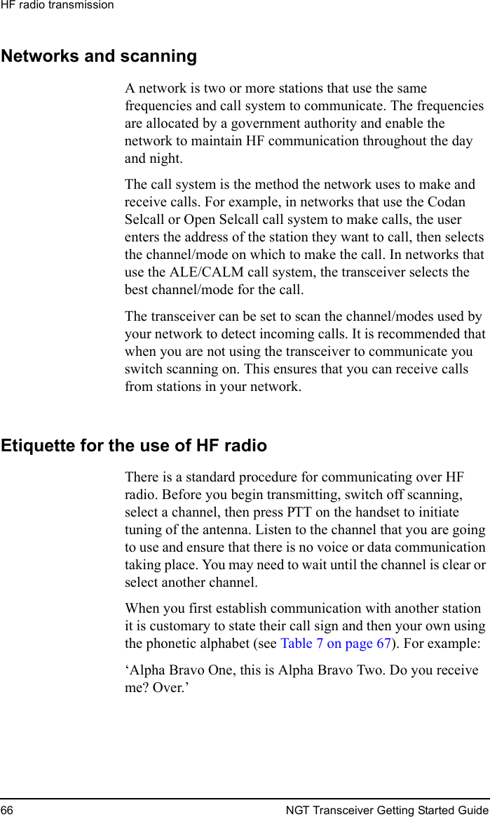HF radio transmission66 NGT Transceiver Getting Started GuideNetworks and scanningA network is two or more stations that use the same frequencies and call system to communicate. The frequencies are allocated by a government authority and enable the network to maintain HF communication throughout the day and night. The call system is the method the network uses to make and receive calls. For example, in networks that use the Codan Selcall or Open Selcall call system to make calls, the user enters the address of the station they want to call, then selects the channel/mode on which to make the call. In networks that use the ALE/CALM call system, the transceiver selects the best channel/mode for the call.The transceiver can be set to scan the channel/modes used by your network to detect incoming calls. It is recommended that when you are not using the transceiver to communicate you switch scanning on. This ensures that you can receive calls from stations in your network.Etiquette for the use of HF radioThere is a standard procedure for communicating over HF radio. Before you begin transmitting, switch off scanning, select a channel, then press PTT on the handset to initiate tuning of the antenna. Listen to the channel that you are going to use and ensure that there is no voice or data communication taking place. You may need to wait until the channel is clear or select another channel. When you first establish communication with another station it is customary to state their call sign and then your own using the phonetic alphabet (see Table 7 on page 67). For example:‘Alpha Bravo One, this is Alpha Bravo Two. Do you receive me? Over.’