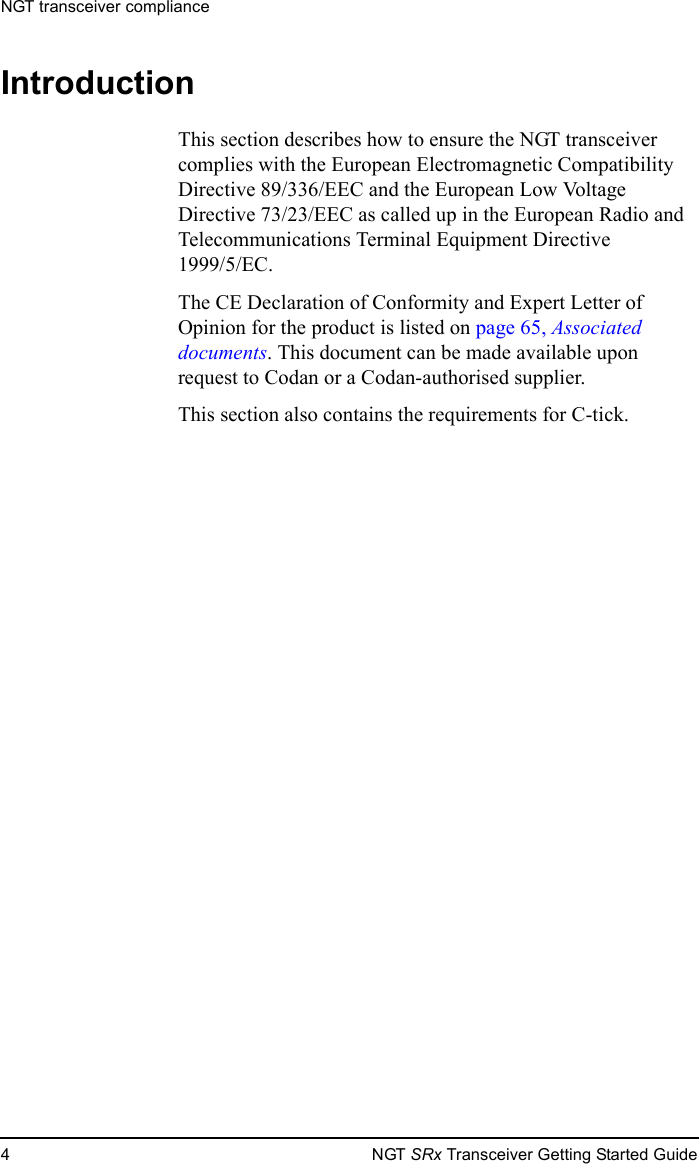 NGT transceiver compliance4NGT SRx Transceiver Getting Started GuideIntroductionThis section describes how to ensure the NGT transceiver complies with the European Electromagnetic Compatibility Directive 89/336/EEC and the European Low Voltage Directive 73/23/EEC as called up in the European Radio and Telecommunications Terminal Equipment Directive 1999/5/EC.The CE Declaration of Conformity and Expert Letter of Opinion for the product is listed on page 65, Associated documents. This document can be made available upon request to Codan or a Codan-authorised supplier.This section also contains the requirements for C-tick.