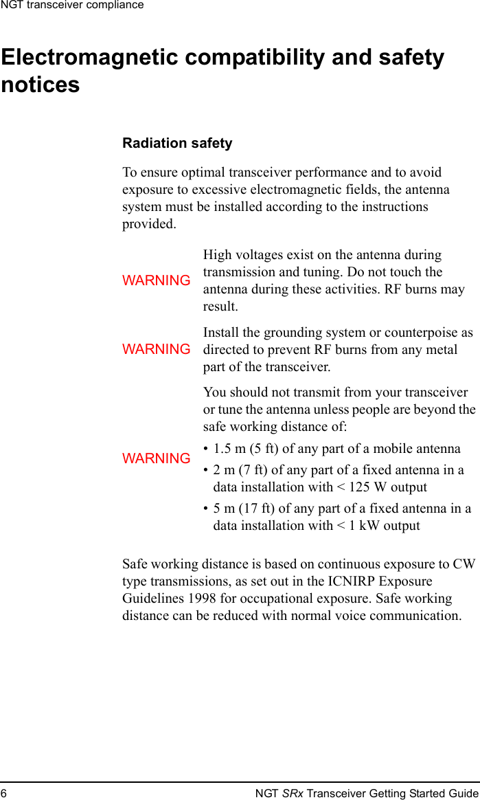 NGT transceiver compliance6NGT SRx Transceiver Getting Started GuideElectromagnetic compatibility and safety noticesRadiation safetyTo ensure optimal transceiver performance and to avoid exposure to excessive electromagnetic fields, the antenna system must be installed according to the instructions provided.Safe working distance is based on continuous exposure to CW type transmissions, as set out in the ICNIRP Exposure Guidelines 1998 for occupational exposure. Safe working distance can be reduced with normal voice communication.WARNINGHigh voltages exist on the antenna during transmission and tuning. Do not touch the antenna during these activities. RF burns may result.WARNINGInstall the grounding system or counterpoise as directed to prevent RF burns from any metal part of the transceiver.WARNINGYou should not transmit from your transceiver or tune the antenna unless people are beyond the safe working distance of:• 1.5 m (5 ft) of any part of a mobile antenna• 2 m (7 ft) of any part of a fixed antenna in a data installation with &lt; 125 W output• 5 m (17 ft) of any part of a fixed antenna in a data installation with &lt; 1 kW output