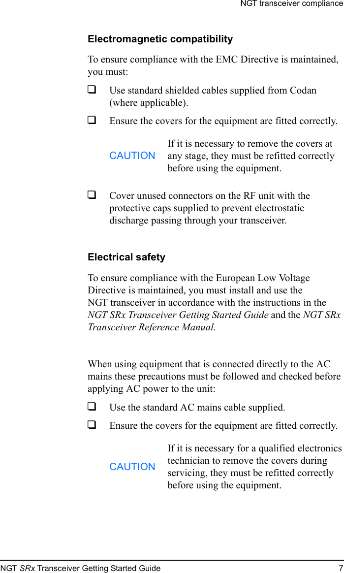 NGT transceiver complianceNGT SRx Transceiver Getting Started Guide 7Electromagnetic compatibilityTo ensure compliance with the EMC Directive is maintained, you must:1Use standard shielded cables supplied from Codan (where applicable).1Ensure the covers for the equipment are fitted correctly.1Cover unused connectors on the RF unit with the protective caps supplied to prevent electrostatic discharge passing through your transceiver.Electrical safetyTo ensure compliance with the European Low Voltage Directive is maintained, you must install and use the NGT transceiver in accordance with the instructions in the NGT SRx Transceiver Getting Started Guide and the NGT SRx Transceiver Reference Manual.When using equipment that is connected directly to the AC mains these precautions must be followed and checked before applying AC power to the unit:1Use the standard AC mains cable supplied.1Ensure the covers for the equipment are fitted correctly.CAUTIONIf it is necessary to remove the covers at any stage, they must be refitted correctly before using the equipment.CAUTIONIf it is necessary for a qualified electronics technician to remove the covers during servicing, they must be refitted correctly before using the equipment.