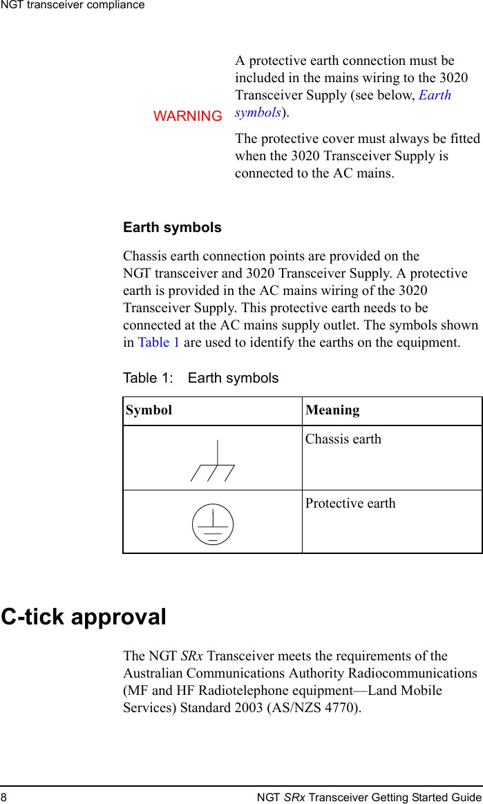 NGT transceiver compliance8NGT SRx Transceiver Getting Started GuideEarth symbolsChassis earth connection points are provided on the NGT transceiver and 3020 Transceiver Supply. A protective earth is provided in the AC mains wiring of the 3020 Transceiver Supply. This protective earth needs to be connected at the AC mains supply outlet. The symbols shown in Table 1 are used to identify the earths on the equipment.C-tick approvalThe NGT SRx Transceiver meets the requirements of the Australian Communications Authority Radiocommunications (MF and HF Radiotelephone equipment—Land Mobile Services) Standard 2003 (AS/NZS 4770).WARNINGA protective earth connection must be included in the mains wiring to the 3020 Transceiver Supply (see below, Earth symbols).The protective cover must always be fitted when the 3020 Transceiver Supply is connected to the AC mains.Table 1: Earth symbolsSymbol MeaningChassis earthProtective earth