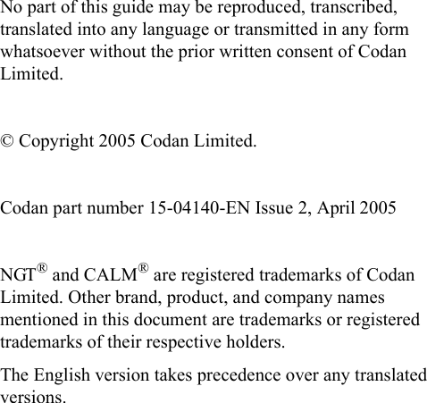 No part of this guide may be reproduced, transcribed, translated into any language or transmitted in any form whatsoever without the prior written consent of Codan Limited.© Copyright 2005 Codan Limited.Codan part number 15-04140-EN Issue 2, April 2005NGT® and CALM® are registered trademarks of Codan Limited. Other brand, product, and company names mentioned in this document are trademarks or registered trademarks of their respective holders.The English version takes precedence over any translated versions.