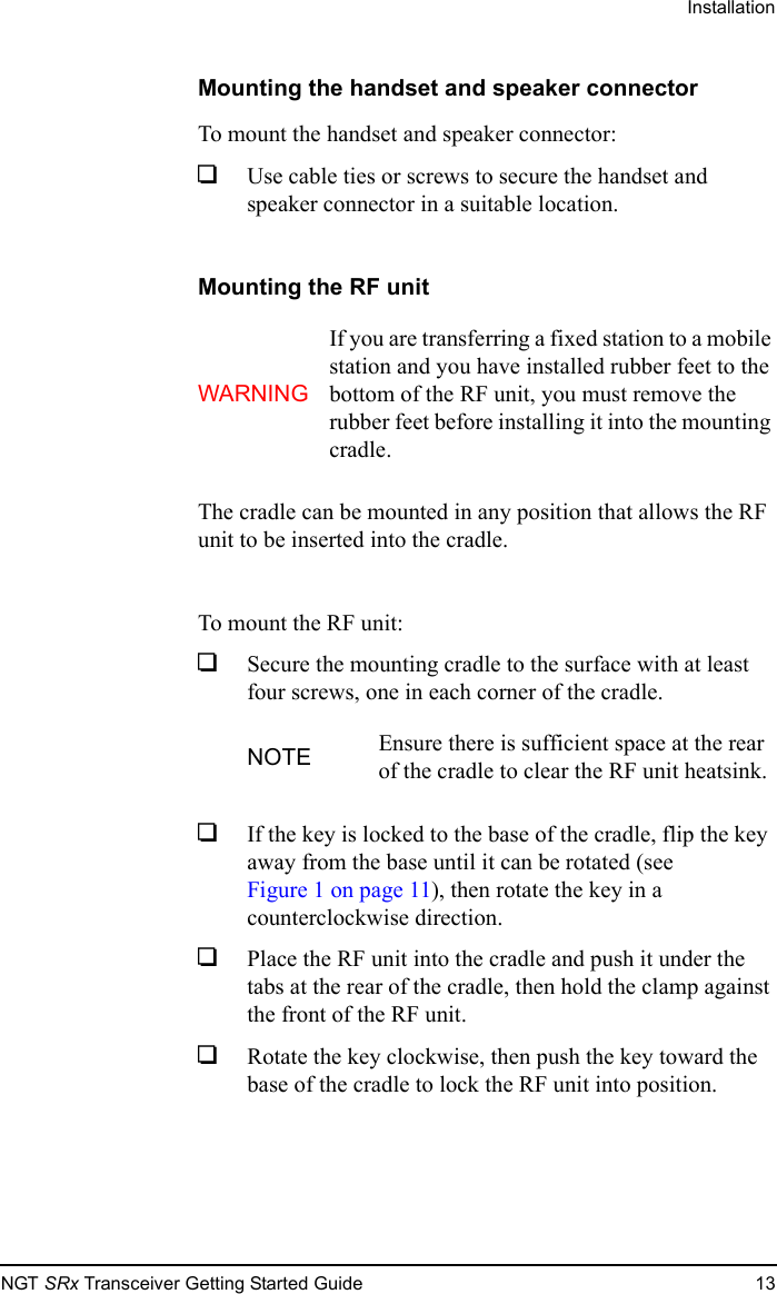 InstallationNGT SRx Transceiver Getting Started Guide 13Mounting the handset and speaker connectorTo mount the handset and speaker connector:1Use cable ties or screws to secure the handset and speaker connector in a suitable location.Mounting the RF unitThe cradle can be mounted in any position that allows the RF unit to be inserted into the cradle.To mount the RF unit:1Secure the mounting cradle to the surface with at least four screws, one in each corner of the cradle.1If the key is locked to the base of the cradle, flip the key away from the base until it can be rotated (see Figure 1 on page 11), then rotate the key in a counterclockwise direction.1Place the RF unit into the cradle and push it under the tabs at the rear of the cradle, then hold the clamp against the front of the RF unit.1Rotate the key clockwise, then push the key toward the base of the cradle to lock the RF unit into position.WARNINGIf you are transferring a fixed station to a mobile station and you have installed rubber feet to the bottom of the RF unit, you must remove the rubber feet before installing it into the mounting cradle.NOTE Ensure there is sufficient space at the rear of the cradle to clear the RF unit heatsink.