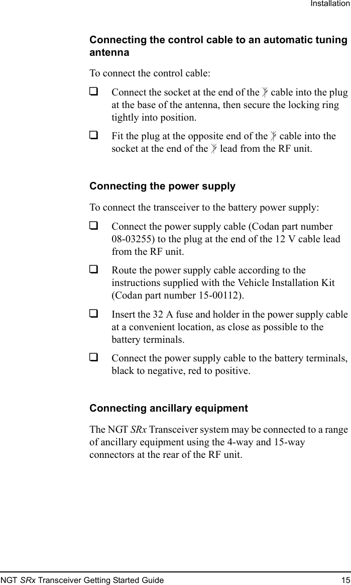 InstallationNGT SRx Transceiver Getting Started Guide 15Connecting the control cable to an automatic tuning antennaTo connect the control cable:1Connect the socket at the end of the  cable into the plug at the base of the antenna, then secure the locking ring tightly into position.1Fit the plug at the opposite end of the  cable into the socket at the end of the  lead from the RF unit.Connecting the power supplyTo connect the transceiver to the battery power supply:1Connect the power supply cable (Codan part number 08-03255) to the plug at the end of the 12 V cable lead from the RF unit.1Route the power supply cable according to the instructions supplied with the Vehicle Installation Kit (Codan part number 15-00112).1Insert the 32 A fuse and holder in the power supply cable at a convenient location, as close as possible to the battery terminals.1Connect the power supply cable to the battery terminals, black to negative, red to positive.Connecting ancillary equipmentThe NGT SRx Transceiver system may be connected to a range of ancillary equipment using the 4-way and 15-way connectors at the rear of the RF unit.