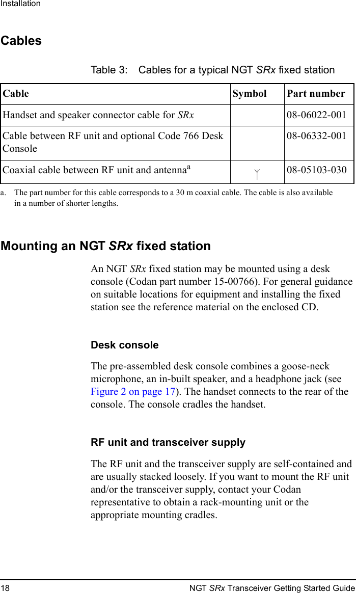 Installation18 NGT SRx Transceiver Getting Started GuideCablesMounting an NGT SRx fixed stationAn NGT SRx fixed station may be mounted using a desk console (Codan part number 15-00766). For general guidance on suitable locations for equipment and installing the fixed station see the reference material on the enclosed CD.Desk consoleThe pre-assembled desk console combines a goose-neck microphone, an in-built speaker, and a headphone jack (see Figure 2 on page 17). The handset connects to the rear of the console. The console cradles the handset.RF unit and transceiver supplyThe RF unit and the transceiver supply are self-contained and are usually stacked loosely. If you want to mount the RF unit and/or the transceiver supply, contact your Codan representative to obtain a rack-mounting unit or the appropriate mounting cradles.Table 3: Cables for a typical NGT SRx fixed stationCable Symbol Part numberHandset and speaker connector cable for SRx 08-06022-001Cable between RF unit and optional Code 766 Desk Console08-06332-001Coaxial cable between RF unit and antennaaa. The part number for this cable corresponds to a 30 m coaxial cable. The cable is also available in a number of shorter lengths.08-05103-030