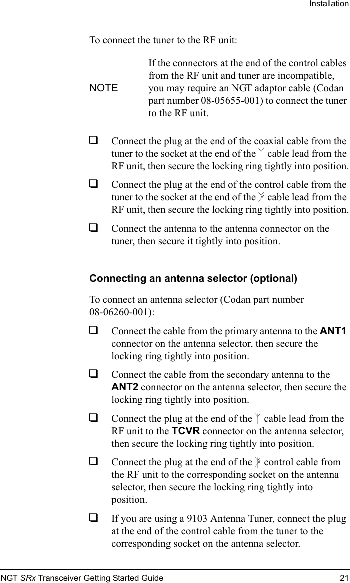 InstallationNGT SRx Transceiver Getting Started Guide 21To connect the tuner to the RF unit:1Connect the plug at the end of the coaxial cable from the tuner to the socket at the end of the  cable lead from the RF unit, then secure the locking ring tightly into position.1Connect the plug at the end of the control cable from the tuner to the socket at the end of the  cable lead from the RF unit, then secure the locking ring tightly into position.1Connect the antenna to the antenna connector on the tuner, then secure it tightly into position.Connecting an antenna selector (optional)To connect an antenna selector (Codan part number 08-06260-001):1Connect the cable from the primary antenna to the ANT1 connector on the antenna selector, then secure the locking ring tightly into position.1Connect the cable from the secondary antenna to the ANT2 connector on the antenna selector, then secure the locking ring tightly into position.1Connect the plug at the end of the  cable lead from the RF unit to the TCVR connector on the antenna selector, then secure the locking ring tightly into position.1Connect the plug at the end of the  control cable from the RF unit to the corresponding socket on the antenna selector, then secure the locking ring tightly into position.1If you are using a 9103 Antenna Tuner, connect the plug at the end of the control cable from the tuner to the corresponding socket on the antenna selector.NOTEIf the connectors at the end of the control cables from the RF unit and tuner are incompatible, you may require an NGT adaptor cable (Codan part number 08-05655-001) to connect the tuner to the RF unit.