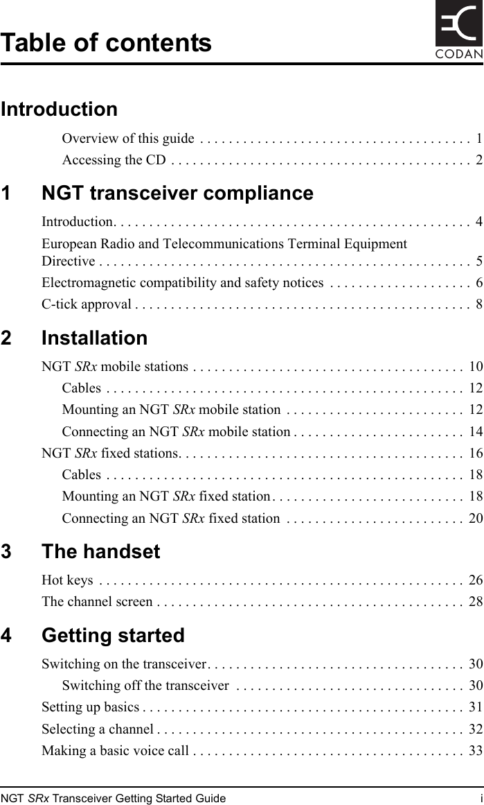 NGT SRx Transceiver Getting Started Guide iCODANTable of contentsIntroductionOverview of this guide  . . . . . . . . . . . . . . . . . . . . . . . . . . . . . . . . . . . . . .  1Accessing the CD . . . . . . . . . . . . . . . . . . . . . . . . . . . . . . . . . . . . . . . . . .  21 NGT transceiver complianceIntroduction. . . . . . . . . . . . . . . . . . . . . . . . . . . . . . . . . . . . . . . . . . . . . . . . . . 4European Radio and Telecommunications Terminal Equipment Directive . . . . . . . . . . . . . . . . . . . . . . . . . . . . . . . . . . . . . . . . . . . . . . . . . . . .  5Electromagnetic compatibility and safety notices  . . . . . . . . . . . . . . . . . . . .  6C-tick approval . . . . . . . . . . . . . . . . . . . . . . . . . . . . . . . . . . . . . . . . . . . . . . .  82 InstallationNGT SRx mobile stations . . . . . . . . . . . . . . . . . . . . . . . . . . . . . . . . . . . . . .  10Cables . . . . . . . . . . . . . . . . . . . . . . . . . . . . . . . . . . . . . . . . . . . . . . . . . .  12Mounting an NGT SRx mobile station  . . . . . . . . . . . . . . . . . . . . . . . . .  12Connecting an NGT SRx mobile station . . . . . . . . . . . . . . . . . . . . . . . .  14NGT SRx fixed stations. . . . . . . . . . . . . . . . . . . . . . . . . . . . . . . . . . . . . . . .  16Cables . . . . . . . . . . . . . . . . . . . . . . . . . . . . . . . . . . . . . . . . . . . . . . . . . .  18Mounting an NGT SRx fixed station . . . . . . . . . . . . . . . . . . . . . . . . . . . 18Connecting an NGT SRx fixed station  . . . . . . . . . . . . . . . . . . . . . . . . .  203 The handsetHot keys  . . . . . . . . . . . . . . . . . . . . . . . . . . . . . . . . . . . . . . . . . . . . . . . . . . .  26The channel screen . . . . . . . . . . . . . . . . . . . . . . . . . . . . . . . . . . . . . . . . . . .  284 Getting startedSwitching on the transceiver. . . . . . . . . . . . . . . . . . . . . . . . . . . . . . . . . . . .  30Switching off the transceiver  . . . . . . . . . . . . . . . . . . . . . . . . . . . . . . . .  30Setting up basics . . . . . . . . . . . . . . . . . . . . . . . . . . . . . . . . . . . . . . . . . . . . .  31Selecting a channel . . . . . . . . . . . . . . . . . . . . . . . . . . . . . . . . . . . . . . . . . . .  32Making a basic voice call . . . . . . . . . . . . . . . . . . . . . . . . . . . . . . . . . . . . . .  33