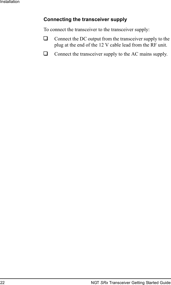 Installation22 NGT SRx Transceiver Getting Started GuideConnecting the transceiver supplyTo connect the transceiver to the transceiver supply:1Connect the DC output from the transceiver supply to the plug at the end of the 12 V cable lead from the RF unit.1Connect the transceiver supply to the AC mains supply.