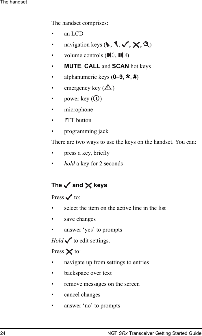 The handset24 NGT SRx Transceiver Getting Started GuideThe handset comprises:•an LCD• navigation keys ( , ,  ,  ,  )• volume controls ( ,  )•MUTE, CALL and SCAN hot keys• alphanumeric keys (0–9, *, #)• emergency key ( )• power key ( )• microphone• PTT button• programming jackThere are two ways to use the keys on the handset. You can:•press a key, briefly•hold a key for 2 secondsThe   and   keysPress  to:• select the item on the active line in the list• save changes• answer ‘yes’ to promptsHold   to edit settings.Press  to:• navigate up from settings to entries• backspace over text• remove messages on the screen• cancel changes• answer ‘no’ to prompts
