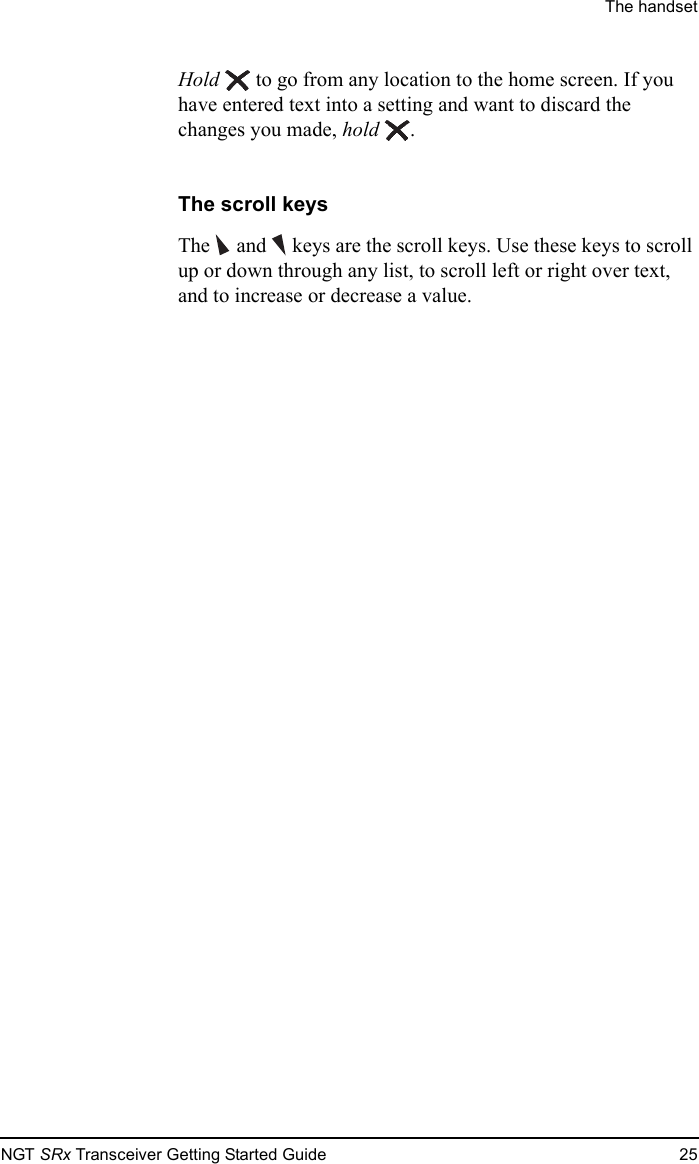The handsetNGT SRx Transceiver Getting Started Guide 25Hold  to go from any location to the home screen. If you have entered text into a setting and want to discard the changes you made, hold .The scroll keysThe   and  keys are the scroll keys. Use these keys to scroll up or down through any list, to scroll left or right over text, and to increase or decrease a value.
