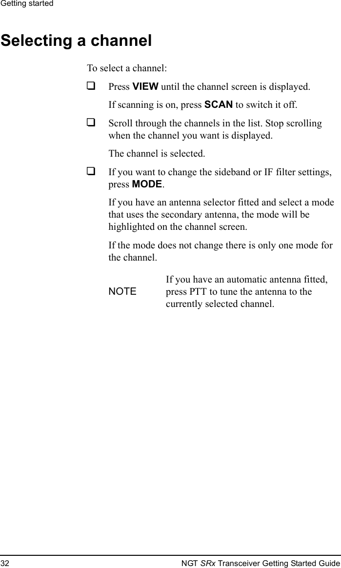 Getting started32 NGT SRx Transceiver Getting Started GuideSelecting a channelTo select a channel:1Press VIEW until the channel screen is displayed.If scanning is on, press SCAN to switch it off.1Scroll through the channels in the list. Stop scrolling when the channel you want is displayed.The channel is selected.1If you want to change the sideband or IF filter settings, press MODE.If you have an antenna selector fitted and select a mode that uses the secondary antenna, the mode will be highlighted on the channel screen.If the mode does not change there is only one mode for the channel.NOTEIf you have an automatic antenna fitted, press PTT to tune the antenna to the currently selected channel.