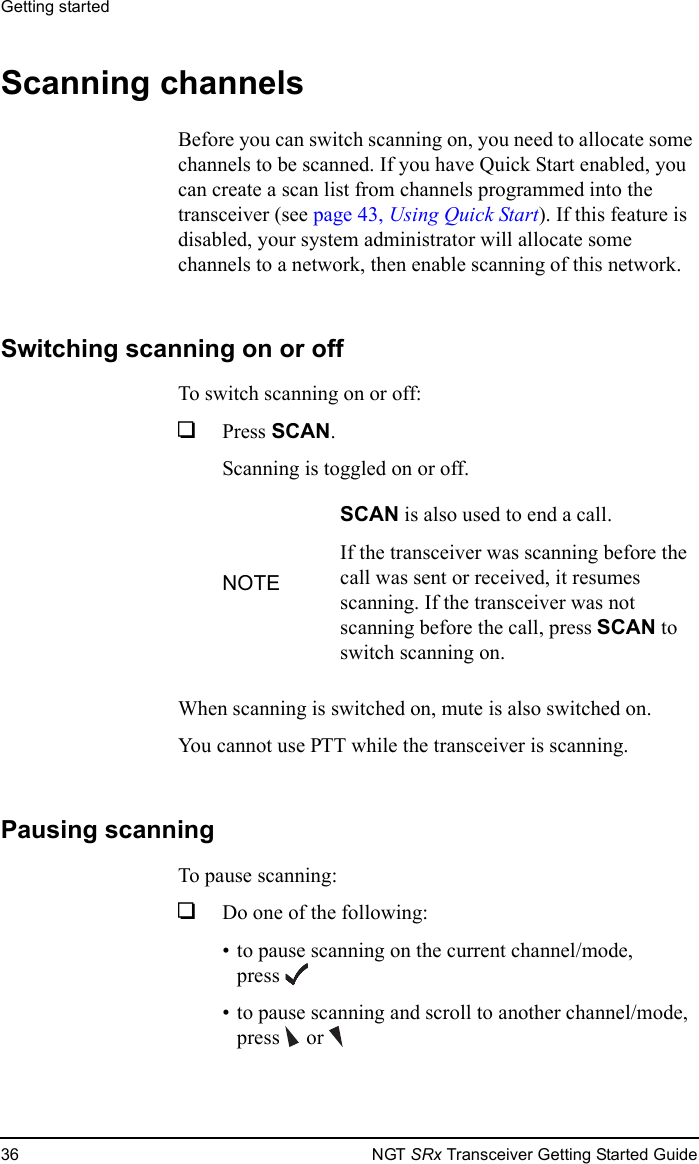 Getting started36 NGT SRx Transceiver Getting Started GuideScanning channelsBefore you can switch scanning on, you need to allocate some channels to be scanned. If you have Quick Start enabled, you can create a scan list from channels programmed into the transceiver (see page 43, Using Quick Start). If this feature is disabled, your system administrator will allocate some channels to a network, then enable scanning of this network.Switching scanning on or offTo switch scanning on or off:1Press SCAN.Scanning is toggled on or off.When scanning is switched on, mute is also switched on.You cannot use PTT while the transceiver is scanning.Pausing scanningTo pause scanning:1Do one of the following:• to pause scanning on the current channel/mode, press• to pause scanning and scroll to another channel/mode, press  orNOTESCAN is also used to end a call.If the transceiver was scanning before the call was sent or received, it resumes scanning. If the transceiver was not scanning before the call, press SCAN to switch scanning on.