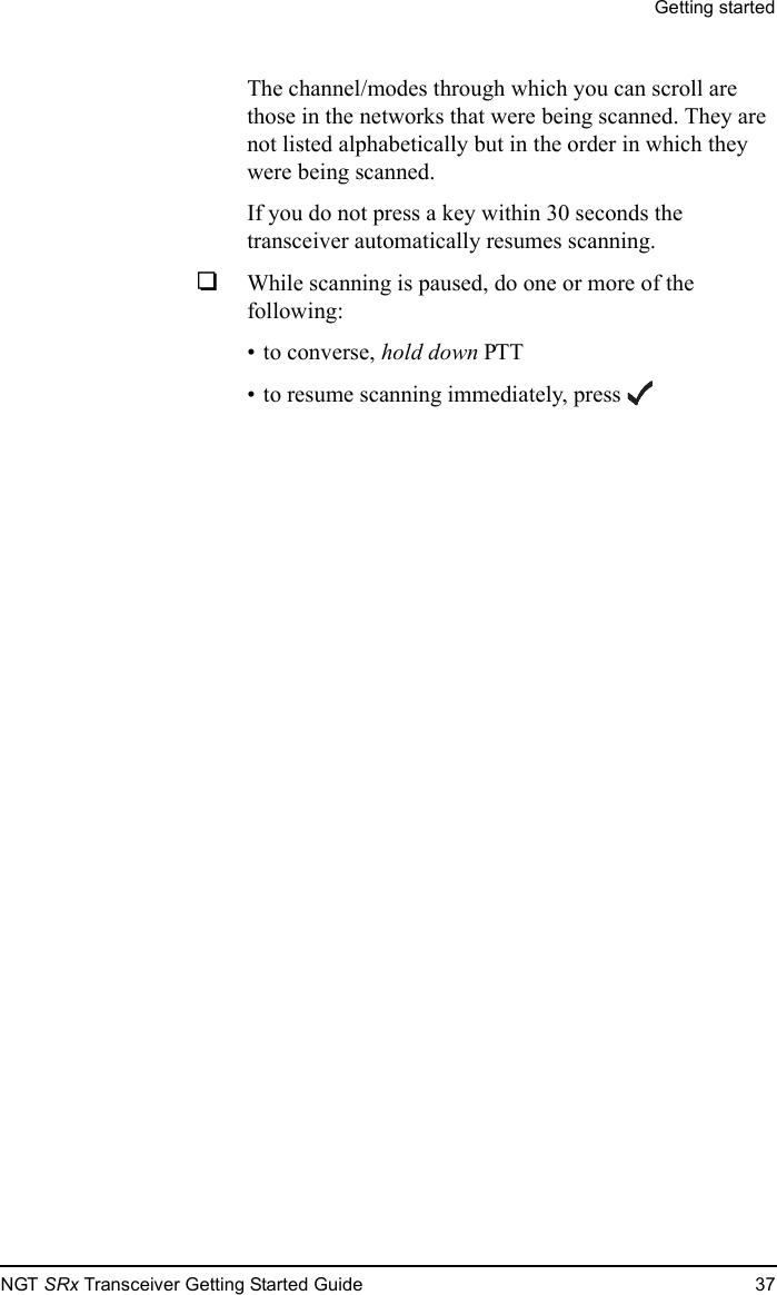 Getting startedNGT SRx Transceiver Getting Started Guide 37The channel/modes through which you can scroll are those in the networks that were being scanned. They are not listed alphabetically but in the order in which they were being scanned.If you do not press a key within 30 seconds the transceiver automatically resumes scanning.1While scanning is paused, do one or more of the following:• to converse, hold down PTT• to resume scanning immediately, press