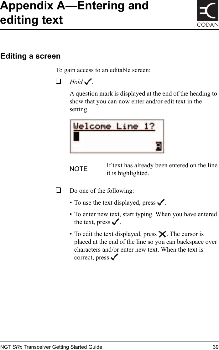 NGT SRx Transceiver Getting Started Guide 39CODANAppendix A—Entering and editing textEditing a screenTo gain access to an editable screen:1Hold .A question mark is displayed at the end of the heading to show that you can now enter and/or edit text in the setting.1Do one of the following:• To use the text displayed, press .• To enter new text, start typing. When you have entered the text, press .• To edit the text displayed, press . The cursor is placed at the end of the line so you can backspace over characters and/or enter new text. When the text is correct, press .NOTE If text has already been entered on the line it is highlighted.