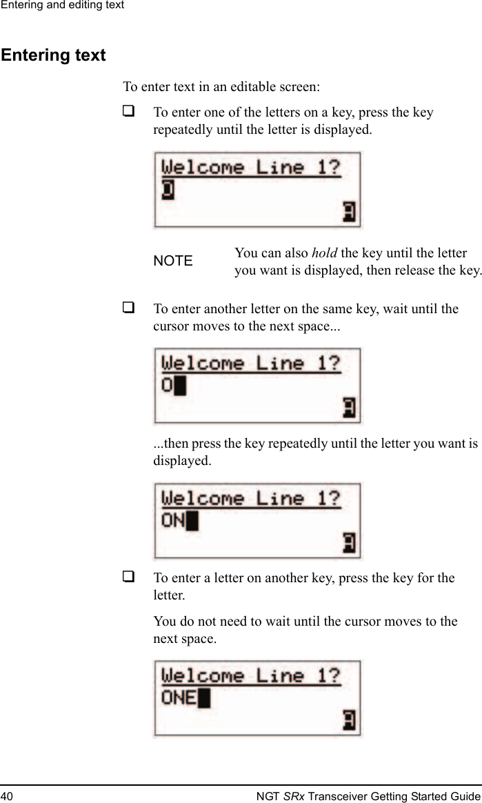 Entering and editing text40 NGT SRx Transceiver Getting Started GuideEntering textTo enter text in an editable screen:1To enter one of the letters on a key, press the key repeatedly until the letter is displayed.1To enter another letter on the same key, wait until the cursor moves to the next space......then press the key repeatedly until the letter you want is displayed.1To enter a letter on another key, press the key for the letter. You do not need to wait until the cursor moves to the next space.NOTE You can also hold the key until the letter you want is displayed, then release the key.