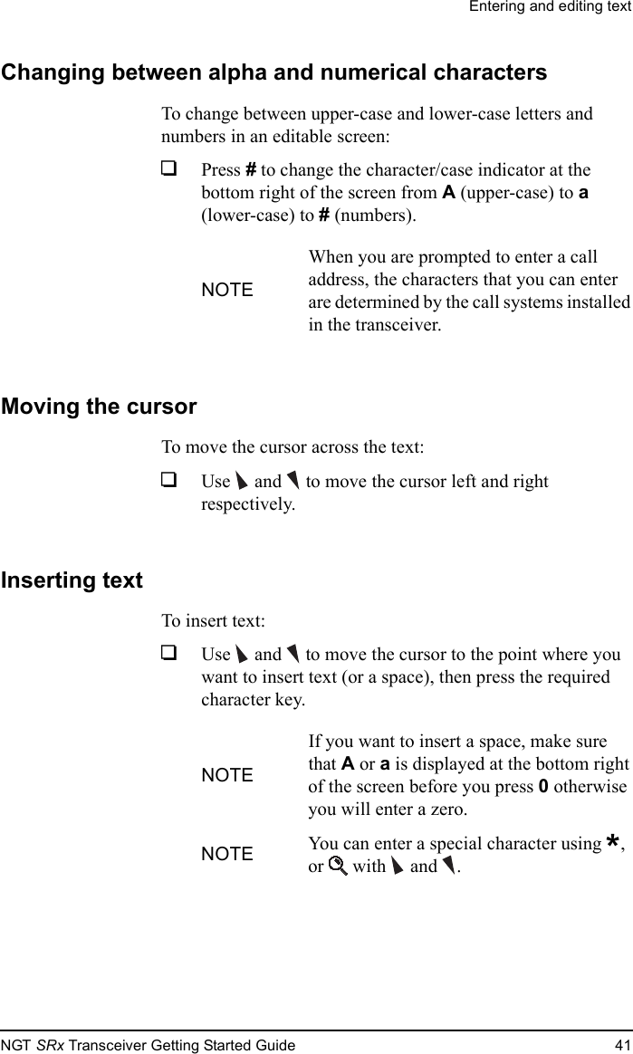 Entering and editing textNGT SRx Transceiver Getting Started Guide 41Changing between alpha and numerical charactersTo change between upper-case and lower-case letters and numbers in an editable screen:1Press # to change the character/case indicator at the bottom right of the screen from A (upper-case) to a (lower-case) to # (numbers).Moving the cursorTo move the cursor across the text:1Use  and   to move the cursor left and right respectively.Inserting textTo insert text:1Use  and   to move the cursor to the point where you want to insert text (or a space), then press the required character key.NOTEWhen you are prompted to enter a call address, the characters that you can enter are determined by the call systems installed in the transceiver.NOTEIf you want to insert a space, make sure that A or a is displayed at the bottom right of the screen before you press 0 otherwise you will enter a zero.NOTE You can enter a special character using *, or  with and .