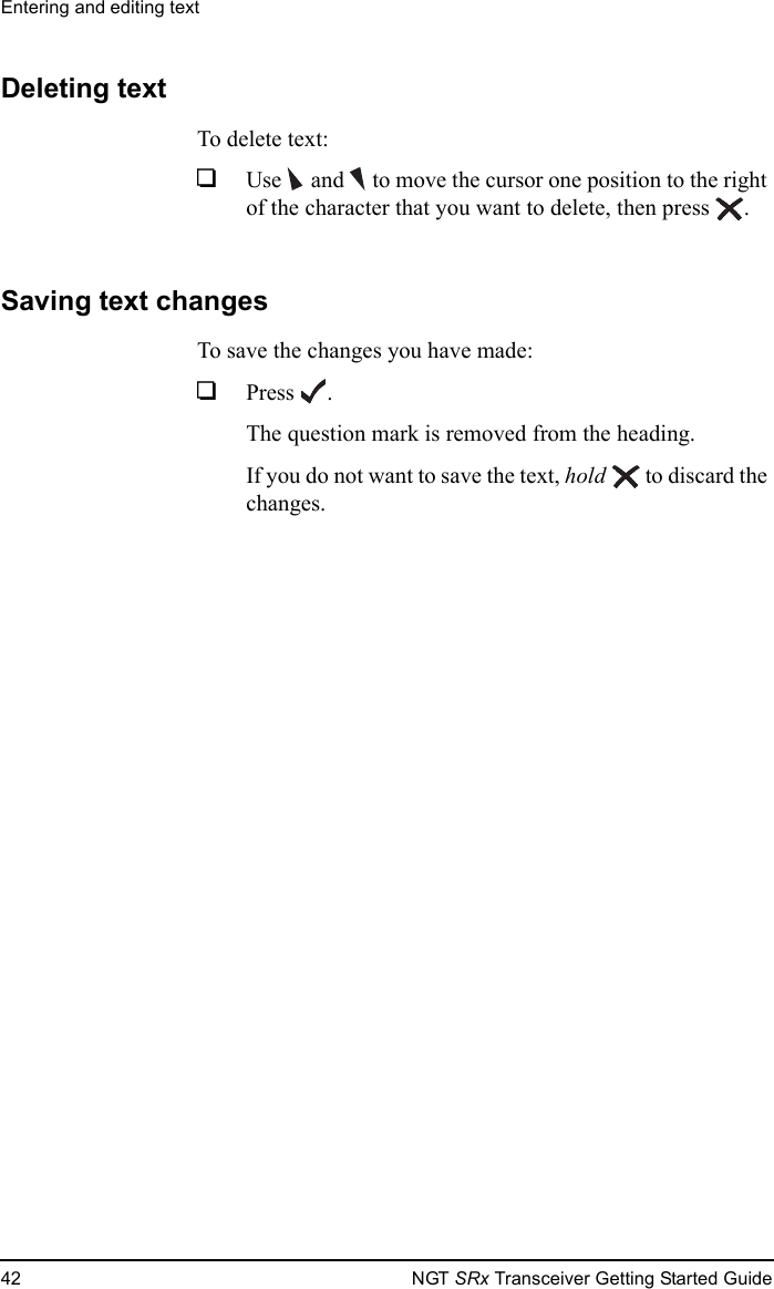 Entering and editing text42 NGT SRx Transceiver Getting Started GuideDeleting textTo delete text:1Use  and   to move the cursor one position to the right of the character that you want to delete, then press .Saving text changesTo save the changes you have made:1Press .The question mark is removed from the heading.If you do not want to save the text, hold  to discard the changes.