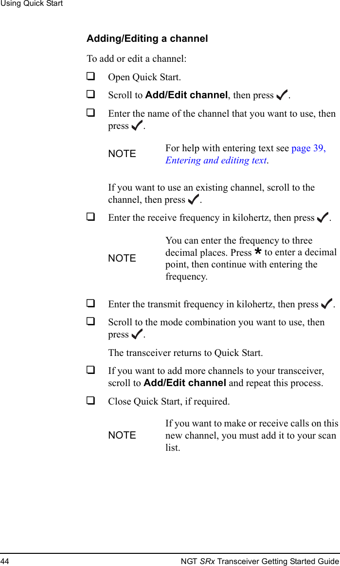 Using Quick Start44 NGT SRx Transceiver Getting Started GuideAdding/Editing a channelTo add or edit a channel:1Open Quick Start.1Scroll to Add/Edit channel, then press .1Enter the name of the channel that you want to use, then press .If you want to use an existing channel, scroll to the channel, then press .1Enter the receive frequency in kilohertz, then press .1Enter the transmit frequency in kilohertz, then press .1Scroll to the mode combination you want to use, then press .The transceiver returns to Quick Start.1If you want to add more channels to your transceiver, scroll to Add/Edit channel and repeat this process.1Close Quick Start, if required.NOTE For help with entering text see page 39, Entering and editing text.NOTEYou can enter the frequency to three decimal places. Press * to enter a decimal point, then continue with entering the frequency.NOTEIf you want to make or receive calls on this new channel, you must add it to your scan list.