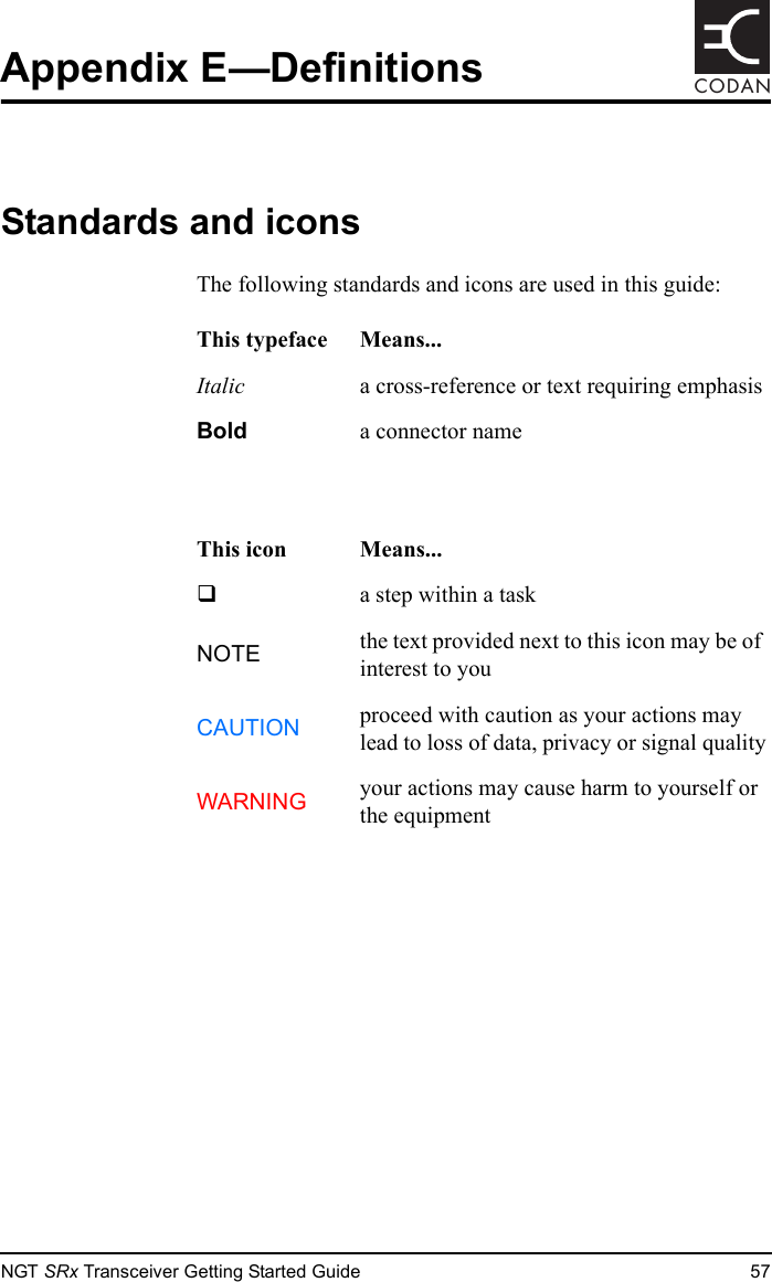 NGT SRx Transceiver Getting Started Guide 57CODANAppendix E—DefinitionsStandards and iconsThe following standards and icons are used in this guide:This typeface Means...Italic  a cross-reference or text requiring emphasisBold  a connector nameThis icon Means...!  a step within a taskNOTE the text provided next to this icon may be of interest to youCAUTION proceed with caution as your actions may lead to loss of data, privacy or signal qualityWARNING your actions may cause harm to yourself or the equipment