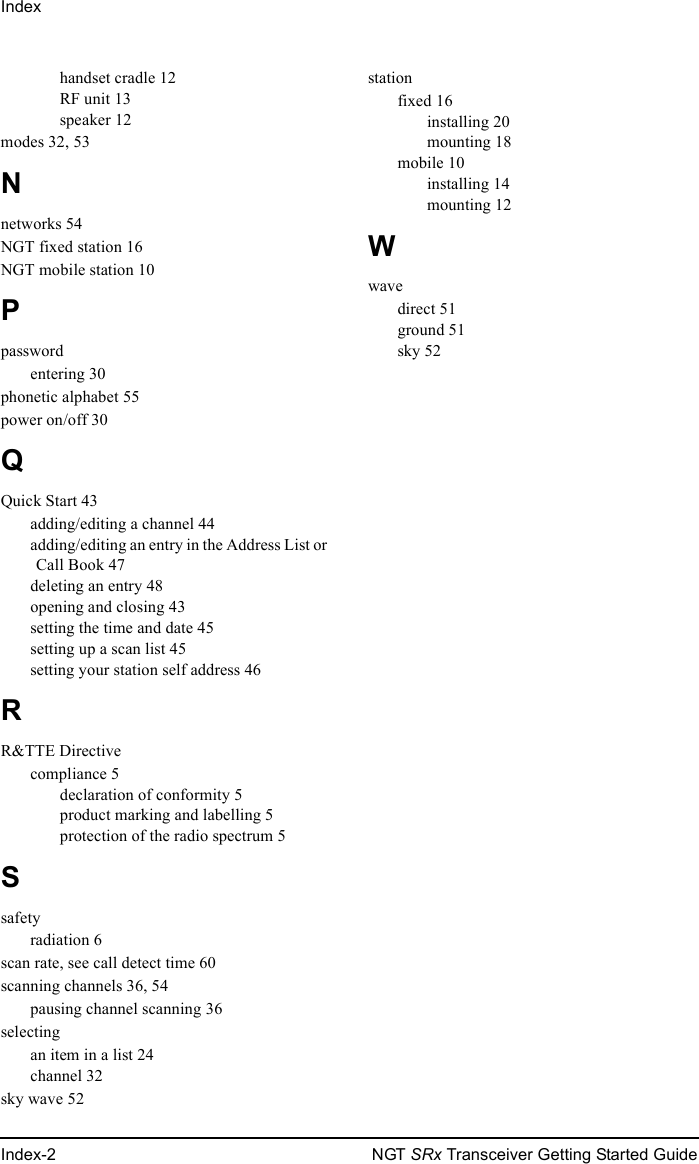 IndexIndex-2 NGT SRx Transceiver Getting Started Guidehandset cradle 12RF unit 13speaker 12modes 32, 53Nnetworks 54NGT fixed station 16NGT mobile station 10Ppasswordentering 30phonetic alphabet 55power on/off 30QQuick Start 43adding/editing a channel 44adding/editing an entry in the Address List or Call Book 47deleting an entry 48opening and closing 43setting the time and date 45setting up a scan list 45setting your station self address 46RR&amp;TTE Directivecompliance 5declaration of conformity 5product marking and labelling 5protection of the radio spectrum 5Ssafetyradiation 6scan rate, see call detect time 60scanning channels 36, 54pausing channel scanning 36selectingan item in a list 24channel 32sky wave 52stationfixed 16installing 20mounting 18mobile 10installing 14mounting 12Wwavedirect 51ground 51sky 52