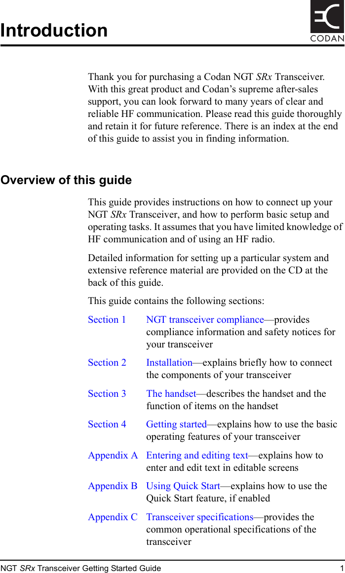 NGT SRx Transceiver Getting Started Guide 1CODANIntroductionThank you for purchasing a Codan NGT SRx Transceiver. With this great product and Codan’s supreme after-sales support, you can look forward to many years of clear and reliable HF communication. Please read this guide thoroughly and retain it for future reference. There is an index at the end of this guide to assist you in finding information.Overview of this guideThis guide provides instructions on how to connect up your NGT SRx Transceiver, and how to perform basic setup and operating tasks. It assumes that you have limited knowledge of HF communication and of using an HF radio.Detailed information for setting up a particular system and extensive reference material are provided on the CD at the back of this guide.This guide contains the following sections:Section 1 NGT transceiver compliance—provides compliance information and safety notices for your transceiverSection 2 Installation—explains briefly how to connect the components of your transceiverSection 3 The handset—describes the handset and the function of items on the handsetSection 4 Getting started—explains how to use the basic operating features of your transceiverAppendix A  Entering and editing text—explains how to enter and edit text in editable screensAppendix B  Using Quick Start—explains how to use the Quick Start feature, if enabledAppendix C Transceiver specifications—provides the common operational specifications of the transceiver