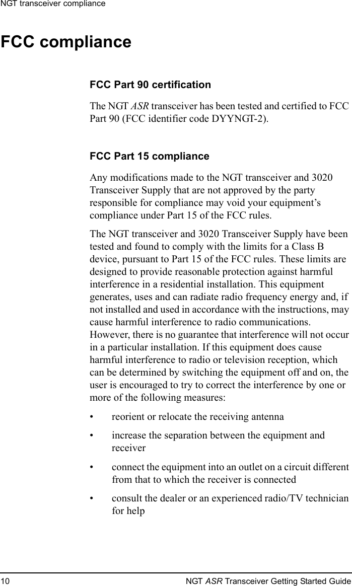 NGT transceiver compliance10 NGT ASR Transceiver Getting Started GuideFCC complianceFCC Part 90 certificationThe NGT ASR transceiver has been tested and certified to FCC Part 90 (FCC identifier code DYYNGT-2).FCC Part 15 complianceAny modifications made to the NGT transceiver and 3020 Transceiver Supply that are not approved by the party responsible for compliance may void your equipment’s compliance under Part 15 of the FCC rules.The NGT transceiver and 3020 Transceiver Supply have been tested and found to comply with the limits for a Class B device, pursuant to Part 15 of the FCC rules. These limits are designed to provide reasonable protection against harmful interference in a residential installation. This equipment generates, uses and can radiate radio frequency energy and, if not installed and used in accordance with the instructions, may cause harmful interference to radio communications. However, there is no guarantee that interference will not occur in a particular installation. If this equipment does cause harmful interference to radio or television reception, which can be determined by switching the equipment off and on, the user is encouraged to try to correct the interference by one or more of the following measures: • reorient or relocate the receiving antenna• increase the separation between the equipment and receiver• connect the equipment into an outlet on a circuit different from that to which the receiver is connected• consult the dealer or an experienced radio/TV technician for help