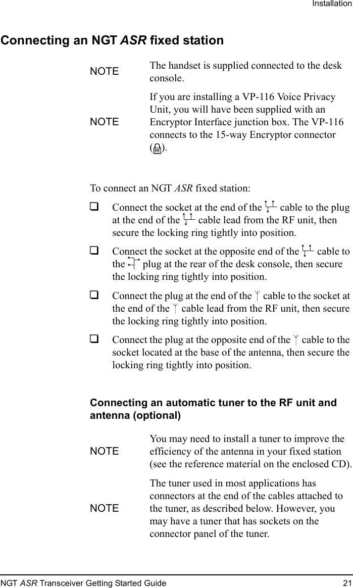 InstallationNGT ASR Transceiver Getting Started Guide 21Connecting an NGT ASR fixed stationTo connect an NGT ASR fixed station:1Connect the socket at the end of the   cable to the plug at the end of the   cable lead from the RF unit, then secure the locking ring tightly into position.1Connect the socket at the opposite end of the   cable to the   plug at the rear of the desk console, then secure the locking ring tightly into position.1Connect the plug at the end of the   cable to the socket at the end of the   cable lead from the RF unit, then secure the locking ring tightly into position.1Connect the plug at the opposite end of the   cable to the socket located at the base of the antenna, then secure the locking ring tightly into position.Connecting an automatic tuner to the RF unit and antenna (optional)NOTE The handset is supplied connected to the desk console.NOTEIf you are installing a VP-116 Voice Privacy Unit, you will have been supplied with an Encryptor Interface junction box. The VP-116 connects to the 15-way Encryptor connector ().NOTEYou may need to install a tuner to improve the efficiency of the antenna in your fixed station (see the reference material on the enclosed CD).NOTEThe tuner used in most applications has connectors at the end of the cables attached to the tuner, as described below. However, you may have a tuner that has sockets on the connector panel of the tuner.