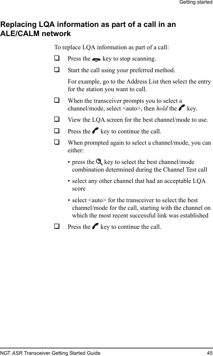 Getting startedNGT ASR Transceiver Getting Started Guide 45Replacing LQA information as part of a call in an ALE/CALM networkTo replace LQA information as part of a call:1Press the  key to stop scanning.1Start the call using your preferred method.For example, go to the Address List then select the entry for the station you want to call.1When the transceiver prompts you to select a channel/mode, select &lt;auto&gt;, then hold the  key.1View the LQA screen for the best channel/mode to use.1Press the  key to continue the call.1When prompted again to select a channel/mode, you can either:• press the  key to select the best channel/mode combination determined during the Channel Test call• select any other channel that had an acceptable LQA score• select &lt;auto&gt; for the transceiver to select the best channel/mode for the call, starting with the channel on which the most recent successful link was established1Press the  key to continue the call.