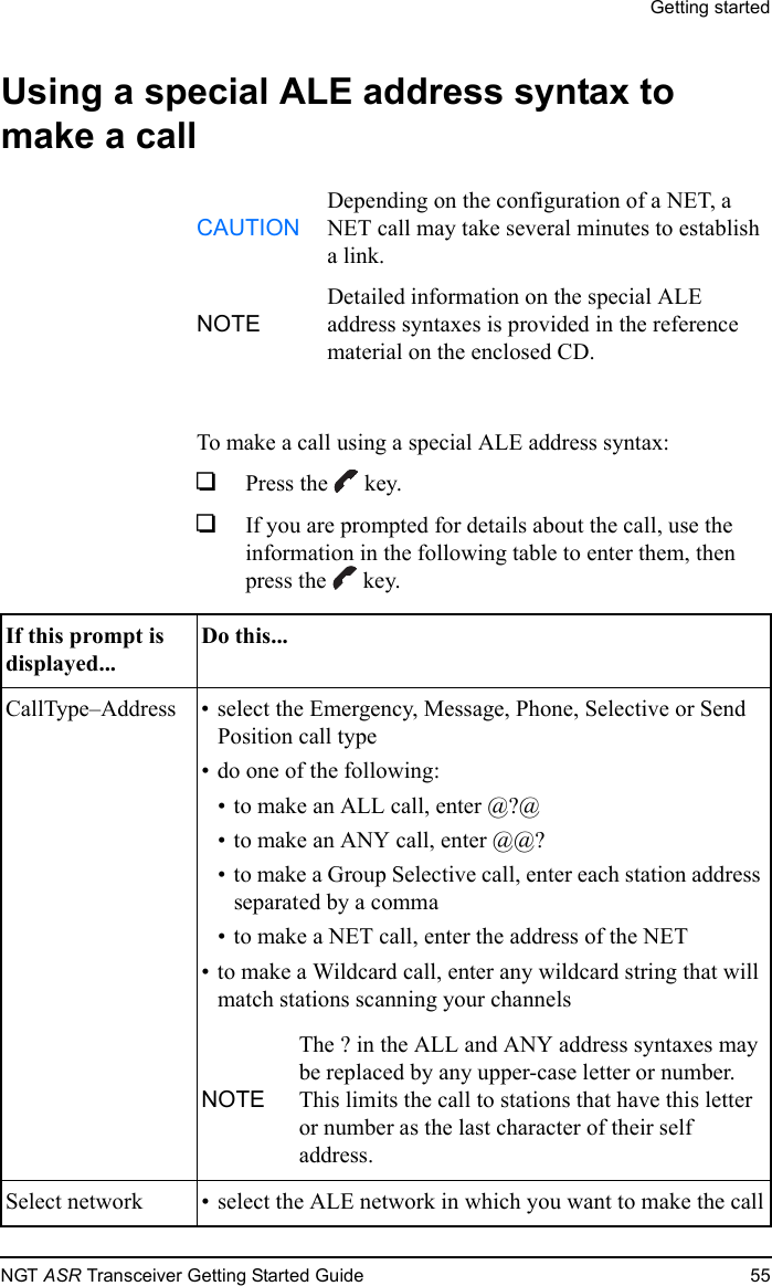 Getting startedNGT ASR Transceiver Getting Started Guide 55Using a special ALE address syntax to make a callTo make a call using a special ALE address syntax:1Press the  key.1If you are prompted for details about the call, use the information in the following table to enter them, then press the  key.CAUTIONDepending on the configuration of a NET, a NET call may take several minutes to establish a link.NOTEDetailed information on the special ALE address syntaxes is provided in the reference material on the enclosed CD.If this prompt is displayed...Do this...CallType–Address • select the Emergency, Message, Phone, Selective or Send Position call type• do one of the following:• to make an ALL call, enter @?@• to make an ANY call, enter @@?• to make a Group Selective call, enter each station address separated by a comma• to make a NET call, enter the address of the NET• to make a Wildcard call, enter any wildcard string that will match stations scanning your channelsNOTEThe ? in the ALL and ANY address syntaxes may be replaced by any upper-case letter or number. This limits the call to stations that have this letter or number as the last character of their self address. Select network • select the ALE network in which you want to make the call