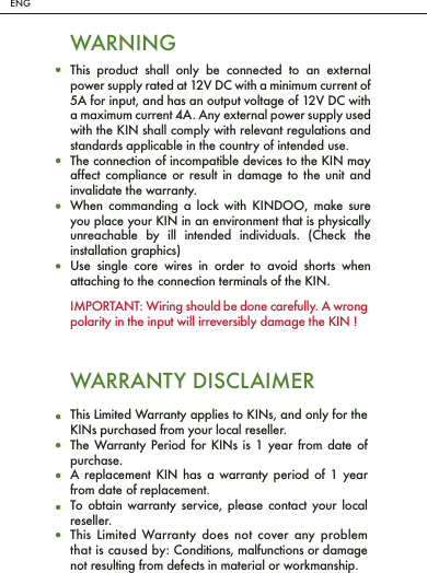 ENGWARNINGThis product shall only be connected to an external power supply rated at 12V DC with a minimum current of 5A for input, and has an output voltage of 12V DC with a maximum current 4A. Any external power supply used with the KIN shall comply with relevant regulations and standards applicable in the country of intended use.The connection of incompatible devices to the KIN may affect compliance or result in damage to the unit and invalidate the warranty.When commanding a lock with KINDOO, make sure you place your KIN in an environment that is physically unreachable by ill intended individuals. (Check the installation graphics)Use single core wires in order to avoid shorts when attaching to the connection terminals of the KIN.This Limited Warranty applies to KINs, and only for the KINs purchased from your local reseller.The Warranty Period for KINs is 1 year from date of purchase.A replacement KIN has a warranty period of 1 year from date of replacement.To obtain warranty service, please contact your local reseller.This Limited Warranty does not cover any problem that is caused by: Conditions, malfunctions or damage not resulting from defects in material or workmanship.WARRANTY DISCLAIMERIMPORTANT: Wiring should be done carefully. A wrong polarity in the input will irreversibly damage the KIN !